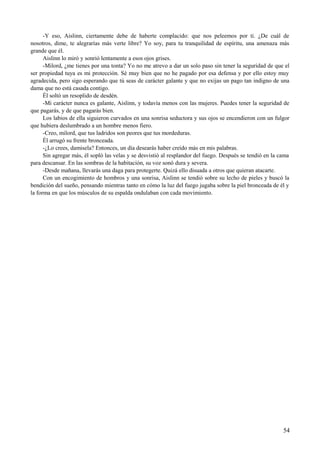 -Y eso, Aislinn, ciertamente debe de haberte complacido: que nos peleemos por ti. ¿De cuál de
nosotros, dime, te alegrarías más verte libre? Yo soy, para tu tranquilidad de espíritu, una amenaza más
grande que él.
Aislinn lo miró y sonrió lentamente a esos ojos grises.
-Milord, ¿me tienes por una tonta? Yo no me atrevo a dar un solo paso sin tener la seguridad de que el
ser propiedad tuya es mi protección. Sé muy bien que no he pagado por esa defensa y por ello estoy muy
agradecida, pero sigo esperando que tú seas de carácter galante y que no exijas un pago tan indigno de una
dama que no está casada contigo.
Él soltó un resoplido de desdén.
-Mi carácter nunca es galante, Aislinn, y todavía menos con las mujeres. Puedes tener la seguridad de
que pagarás, y de que pagarás bien.
Los labios de ella siguieron curvados en una sonrisa seductora y sus ojos se encendieron con un fulgor
que hubiera deslumbrado a un hombre menos fiero.
-Creo, milord, que tus ladridos son peores que tus mordeduras.
Él arrugó su frente bronceada.
-¿Lo crees, damisela? Entonces, un día desearás haber creído más en mis palabras.
Sin agregar más, él sopló las velas y se desvistió al resplandor del fuego. Después se tendió en la cama
para descansar. En las sombras de la habitación, su voz sonó dura y severa.
-Desde mañana, llevarás una daga para protegerte. Quizá ello disuada a otros que quieran atacarte.
Con un encogimiento de hombros y una sonrisa, Aislinn se tendió sobre su lecho de pieles y buscó la
bendición del sueño, pensando mientras tanto en cómo la luz del fuego jugaba sobre la piel bronceada de él y
la forma en que los músculos de su espalda ondulaban con cada movimiento.
54
 