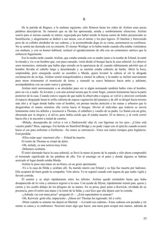 6
De la partida de Ragnor, a la mañana siguiente, sólo flotaron hasta los oídos de Aislinn unas pocas
palabras descriptivas. Se rumoreó que su ida fue apresurada, airada y sombríamente silenciosa. Aislinn
sonrió para sí misma cuando se enteró, regocijada por haber tenido la buena suerte de haber presenciado su
humillación, y alegremente se dedicó a sus tareas, con el ánimo y los pies ligeros. El familiar y bienvenido
peso de su ceñidor alrededor de sus caderas, y la acostumbrada daga en su vaina, aumentaron su confianza.
No se sentía tan desnuda con su cinturón. El mismo Wulfgar se lo había traído cuando ella estaba vistiéndose
esa mañana, y con su humor habitual, rechazó el agradecimiento de ella con un comentario satírico que la
enfureció fugazmente.
Era la media tarde cuando Aislinn, que estaba sentada con su madre junto a la tumba de Erland, levantó
la mirada y vio a un hombre que, con paso cansado, venía desde el bosque hacia la casa señorial. Lo observó
unos momentos, sintiendo que había algo extraño en la apariencia de él, cuando súbitamente advirtió que el
hombre llevaba el cabello largo y desordenado y su mentón estaba cubierto de barba. Abrió la boca,
sorprendida, pero enseguida ocultó su asombro a Maida, quien levantó la cabeza al oír la ahogada
exclamación de su hija. Aislinn sonrió tranquilizadora y meneó la cabeza, y la madre se inclinó nuevamente
para mirar tristemente el montículo de tierra, y reanudó su suave balanceo hacia atrás y adelante,
acompañándose con un canto suave y gimiente.
Aislinn miró ansiosamente a su alrededor para ver si algún normando también había visto al hombre,
pero no vio a nadie. Se levantó, y con una actitud serena que le costó fingir, caminó lentamente hacia la parte
posterior de la casa. Cuando estuvo segura de que nadie la observaba o seguía, se volvió y atravesó corriendo
el espacio despejado hasta la orilla cubierta de espesa vegetación del pantano y de allí se dirigió hacia terreno
más alto y al lugar donde había visto al hombre, sin prestar mucha atención a las ramas y arbustos que le
desgarraban el manto mientras ella corría hacia el bosque. Divisó al individuo que todavía se movía
lentamente entre los árboles y reconoció a Thomas, el caballero y vasallo de su padre. Lo llamó con un grito,
abrumada por la alegría y el alivio, pues había creído que él estaba muerto. El se detuvo, y al verla corrió
hacia ella y la encontró a mitad de camino.
-Milady, desesperaba de volver a ver a Darkenwald -dijo él, con lágrimas en los ojos-. ¿Cómo está
vuestro padre? Bien, supongo. Fui herido en Stamford Bridge y no pude viajar con el ejército cuando avanzó
hacia el sur para enfrentar a Guillermo. -Su rostro se entristeció.- Estos son malos tiempos para Inglaterra.
Está perdida.
-Ellos están aquí -murmuró ella—. Erland ha muerto.
El rostro de Thomas se crispó de dolor.
-Oh, milady, es una noticia muy triste.
-Debemos ocultarte.
Él miró alarmado hacia la casa señorial, se llevó la mano al pomo de la espada y sólo ahora comprendió
el tremendo significado de las palabras de ella. Vio al enemigo en el patio y donde algunos se habían
acercado al lugar donde estaba Maida.
Aislinn le puso una mano en un brazo, en un gesto apremiante.
-Ve a la casa de Hilda y ocúltate allí. Su marido murió con Erland y su hija fue muerta por ladrones.
Ella aceptará de buen grado tu compañía. Vete ahora. Yo te seguiré cuando esté segura de que nadie vigila y
llevaré comida.
Él asintió y se alejó rápidamente entre los árboles. Aislinn quedó mirándolo hasta que hubo
desaparecido de la vista y entonces regresó a la casa. Con ayuda de Hlynn, rápidamente reunió pan, queso y
carnes y los ocultó debajo de los pliegues de su manto. En su prisa, pasó junto a Kerwick, olvidada de su
presencia, pero él estiró una mano y la tomó de la falda, y casi hizo que ella dejara caer la comida.
-¿Adónde vas con tanta prisa? -preguntó él—. ¿Está esperándote tu amante?
-Oh, Kerwick -gritó ella, impaciente-. ¡Ahora no! Thomas ha regresado. Iré a verlo.
-Dime cuándo tu amante me dejará en libertad. —Levantó sus cadenas.- Estas cadenas son pesadas y mi
mente se cansa y se embrutece. Necesito tener algo que hacer, una tarea para ocupar mis manos, además de
55
 