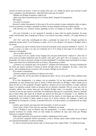 sacarme los perros de encima. A ellos los sueltan antes que a mí -Señaló los perros que recorrían el salón
vacío, y pregunto, con desesperación:- ¿Qué debo hacer para que me suelten?
-Hablaré con Wulfgar al atardecer -replicó ella.
-¿Qué cosas dulces prometerás que ya no le hayas dado? -preguntó él amargamente.
Ella suspiró.
-Los celos te consumen.
Kerwick la atrajo furiosamente, le hizo caer el lío con la comida y la puso rudamente sobre su regazo.
La besó con pasión y la obligo a entreabrir los labios. Su mano desgarró la tela que cubría el pecho
-¡Oh, Kerwick, no! -exclamó Aislinn, apartando su boca. Lo empujó en el pecho-. ¡También tú! ¡Oh,
no!.
-¿Por qué el bastardo y yo no? -preguntó él, pasando su mano sobre los pechos desnudos. Su rostro
estaba contorsionado, duro crispado por el deseo, y sus caricias eran rudas y brutales.- ¡Yo tengo derecho, él
no!
-¡No! ¡No! -gritó ella, semiahogada de cólera y apartando las manos de él-. ¡Ningún sacerdote ha
bendecido nuestra unión! Yo no Pertenezco a nadie. ¡Ni a ti! ¡Ni a Ragnor! ¡Ni siquiera a Wulfgar! ¡Sólo a
mí misma!
-¡¿.Entonces por qué te arrastras hasta la cama del normando como una perra obediente?! -siseó él-. Te
sientas a comer a su lado y tus ojos son solamente de él. El te dirige la más fugaz de las miradas y tú
empiezas a tartamudear.
-¡No es verdad! -gritó ella.
-¿Crees que no lo veo, cuando no hay ninguna otra cosa para entretenerme? -replicó él-. ¡Dios mío, lo
miras como un hombre hambriento mira la comida! ¡¿Por qué?! ¡¿Por que?! ¡Él es el enemigo y yo soy tu
prometido! ¿Por qué no muestras conmigo la misma amabilidad? Yo también tengo necesidad de tu cuerpo.
Todos estos meses me he mantenido casto en tu honor. ¡Mi paciencia se acaba!
-¡¿Entonces vas a tomarme aquí, con los perros?! –pregunto ella furiosamente-. Tan poca consideración
me tienes que quieres satisfacer tu lujuria en forma tan baja como tus compañeros de cama... como esos
perros. ¿Sin consideración por sus perras? ¡Por lo menos, Wulfgar no me trata así!
Él la sacudió violentamente.
-¿Entonces admites que prefieres sus abrazos a los míos?
-¡Sí! -estalló ella, con los ojos llenos de lágrimas de dolor y de ira- ¡Él es gentil! Ahora, suéltame antes
que llegue.
Él lo hizo abruptamente y la empujó, con un juramento. En los días pasados había permanecido
encadenado sin otras distracciones para su mente, la había observado con Wulfgar y había sentido que el
afecto de ella se le iba escapando. Siempre orgullosa y distante con los otros hombres, la mujer seductora
surgía a la superficie cuando estaba en presencia de ese demonio normando. Ella era como una vela sin
encender, esbelta, fría, remota, hasta que uno llamado Wulfgar entró y la encendió, y entonces ella se
convirtió en una luz que seducía y hechizaba. Era doblemente duro para él, su prometido, observar, sabiendo
que él nunca había sido capaz de la hazaña que parecía tan fácil para el normando. Y ese caballero no
apreciaba su tesoro sino que manifestaba su desprecio por las mujeres en una lengua que creía que no era
comprendida. Ese hombre le había robado su amor sin el menor esfuerzo. Sin embargo, si había una
posibilidad de reconquistar a Aislinn, se prometió Kerwick, él la aprovecharía y la arrebataría de las zarpas
del lobo.
Contrito, quiso tomarle una mano pero ella retrocedió y lo miró con recelo.
-Tienes razón, Aislinn. Estos celos me carcomen. Perdóname, mi amada.
-Veré si Wulfgar te deja en libertad -dijo ella quedamente, y se retiró, cubriendo con su manto el
pequeño envoltorio de comida. Ahora no tenía tiempo de cambiarse de ropa, pues temía que Wulfgar
regresara en cualquier momento.
Hilda estaba esperando en la puerta de la cabaña y rápidamente la hizo entrar.
-¿Él está bien? -preguntó Aislinn suavemente, y miró a Thomas, quien estaba sentado frente al fogón
con expresión desalentada y la cabeza inclinada.
-Sí, sólo su corazón necesita curarse, lady, lo mismo que el mío -repuso Hilda-. Yo cuidaré de él aquí.
56
 