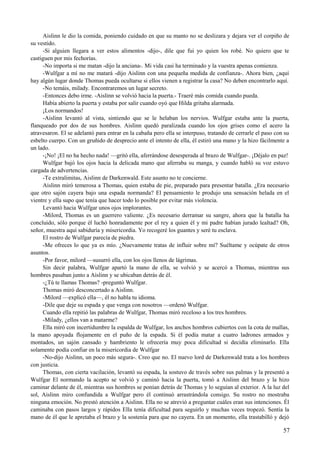 Aislinn le dio la comida, poniendo cuidado en que su manto no se deslizara y dejara ver el corpiño de
su vestido.
-Si alguien llegara a ver estos alimentos -dijo-, dile que fui yo quien los robé. No quiero que te
castiguen por mis fechorías.
-No importa si me matan -dijo la anciana-. Mi vida casi ha terminado y la vuestra apenas comienza.
-Wulfgar a mí no me matará -dijo Aislinn con una pequeña medida de confianza-. Ahora bien, ¿aquí
hay algún lugar donde Thomas pueda ocultarse si ellos vienen a registrar la casa? No deben encontrarlo aquí.
-No temáis, milady. Encontraremos un lugar secreto.
-Entonces debo irme. -Aislinn se volvió hacia la puerta.- Traeré más comida cuando pueda.
Había abierto la puerta y estaba por salir cuando oyó que Hilda gritaba alarmada.
¡Los normandos!
-Aislinn levantó al vista, sintiendo que se le helaban los nervios. Wulfgar estaba ante la puerta,
flanqueado por dos de sus hombres. Aislinn quedó paralizada cuando los ojos grises como el acero la
atravesaron. El se adelantó para entrar en la cabaña pero ella se interpuso, tratando de cerrarle el paso con su
esbelto cuerpo. Con un gruñido de desprecio ante el intento de ella, él estiró una mano y la hizo fácilmente a
un lado.
-¡No! ¡El no ha hecho nada! —gritó ella, aferrándose desesperada al brazo de Wulfgar-. ¡Déjalo en paz!
Wulfgar bajó los ojos hacia la delicada mano que aferraba su manga, y cuando habló su voz estuvo
cargada de advertencias.
-Te extralimitas, Aislinn de Darkenwald. Este asunto no te concierne.
Aislinn miró temerosa a Thomas, quien estaba de pie, preparado para presentar batalla. ¿Era necesario
que otro sajón cayera bajo una espada normanda? El pensamiento le produjo una sensación helada en el
vientre y ella supo que tenía que hacer todo lo posible por evitar más violencia.
Levantó hacia Wulfgar unos ojos implorantes.
-Milord, Thomas es un guerrero valiente. ¿Es necesario derramar su sangre, ahora que la batalla ha
concluido, sólo porque él luchó honradamente por el rey a quien él y mi padre habían jurado lealtad? Oh,
señor, muestra aquí sabiduría y misericordia. Yo recogeré los guantes y seré tu esclava.
El rostro de Wulfgar parecía de piedra.
-Me ofreces lo que ya es mío. ¿Nuevamente tratas de influir sobre mí? Suéltame y ocúpate de otros
asuntos.
-Por favor, milord —susurró ella, con los ojos llenos de lágrimas.
Sin decir palabra, Wulfgar apartó la mano de ella, se volvió y se acercó a Thomas, mientras sus
hombres pasaban junto a Aislinn y se ubicaban detrás de él.
-¿Tú te llamas Thomas? -preguntó Wulfgar.
Thomas miró desconcertado a Aislinn.
-Milord —explicó ella—, él no habla tu idioma.
-Dile que deje su espada y que venga con nosotros —ordenó Wulfgar.
Cuando ella repitió las palabras de Wulfgar, Thomas miró receloso a los tres hombres.
-Milady, ¿ellos van a matarme?
Ella miró con incertidumbre la espalda de Wulfgar, los anchos hombros cubiertos con la cota de mallas,
la mano apoyada flojamente en el puño de la espada. Si él podía matar a cuatro ladrones armados y
montados, un sajón cansado y hambriento le ofrecería muy poca dificultad si decidía eliminarlo. Ella
solamente podía confiar en la misericordia de Wulfgar
-No-dijo Aislinn, un poco más segura-. Creo que no. El nuevo lord de Darkenwald trata a los hombres
con justicia.
Thomas, con cierta vacilación, levantó su espada, la sostuvo de través sobre sus palmas y la presentó a
Wulfgar El normando la acepto se volvió y caminó hacia la puerta, tomó a Aislinn del brazo y la hizo
caminar delante de él, mientras sus hombres se ponían detrás de Thomas y lo seguían al exterior. A la luz del
sol, Aislinn miro confundida a Wulfgar pero él continuó arrastrándola consigo. Su rostro no mostraba
ninguna emoción. No prestó atención a Aislinn. Ella no se atrevió a preguntar cuáles eran sus intenciones. Él
caminaba con pasos largos y rápidos Ella tenía dificultad para seguirlo y muchas veces tropezó. Sentía la
mano de él que le apretaba el brazo y la sostenía para que no cayera. En un momento, ella trastabilló y dejó
57
 