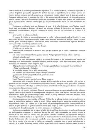 caer su manto en un esfuerzo por mantener el equilibrio. Él la levantó del brazo y su mirada cayó sobre el
vestido desgarrado que dejaba expuestos los pechos. Sus ojos se agrandaron por la sorpresa cuando los
blancos pechos asomaron por el desgarrón, se entrecerraron cuando bajaron hasta la daga envainada y
finalmente subieron hasta el rostro de ella. Allí, el frío acero sostuvo la mirada de ella y pareció penetrar
hasta el cerebro y leerle los pensamientos, hasta que él supo toda la verdad. Ella aguardo, sin aliento, hasta
que él le puso el manto sobre los hombros para que ella pudiera sostenerlo mejor, y la tomó nuevamente del
codo.
Continuaron en silencio, hasta que llegaron a la casa y él la soltó. Entonces, como Wulfgar pareció
dirigir toda su atención a Thomas, ella subió los primeros peldaños de la escalera que llevaba a los
dormitorios, con la esperanza de poder cambiarse de vestido. Con una voz que resonó en el salón, él la
detuvo.
-¡No! -gritó, y la señaló con el dedo.
El corazón de Aislinn se estremeció dentro de su pecho y ella miró desalentada a Kerwick. La cara
sorprendida del joven revelaba sus propios temores ante la mirada penetrante de Wulfgar. Maida, cerca de
Aislinn, gimió asustada y empezó a retorcerse las manos. Lentamente, con una serena, dignidad, Aislinn se
volvió, descendió la escalera y fue hacia su amo.
-¿Milord? -preguntó suavemente-. ¿Que deseas?
Él habló con voz hosca, fría.
-Deseo que me honres con tu presencia hasta que yo te ordene que te retires. Ahora busca un lugar
donde descansar.
Ella asintió y se sentó en un banco, junto a la mesa. Wulfgar giró en redondo y señaló a Kerwick.
-¡Soltadlo y traedlo aquí!
Kerwick se puso intensamente pálido y se resistió brevemente a los normandos que trataron de
apoderarse de él. Fue dominado y pronto se encontró frente a Wulfgar. Como pareció encogerse bajo la dura
mirada del jefe normando, Sweyn rió por lo bajo.
-El pequeño sajón tiembla de miedo -dijo el vikingo-. ¿Qué ha hecho ahora que lo hace temblar así?
- ¡Nada! -gritó Kerwick-. ¡Soltadme!
Se mordió los labios y Sweyn soltó una carcajada.
-Ah, de modo que hablas nuestra lengua. Wulfgar tenía razón
-¿Qué quieren de mí? -preguntó Kerwick, y miró a Aislinn
Wulfgar sonrió lentamente.
-Aquí, Thomas no conoce nuestra lengua. Tú me ayudarás
Aislinn casi soltó un suspiro de alivio, aunque Wulfgar nada hacía sin un propósito. ¿Por qué no le
pedían a ella que tradujera, si ellos sabían que hablaba su idioma? Arrugó la frente, preocupada, y observó
intrigada y atentamente a Wulfgar. Él habló con soltura, mirando a Kerwick más que a Thomas, sin siquiera
prestar atención al desconcertado vasallo
-Habla con este hombre y dile esto: Él puede ser convertido en esclavo y encadenado con los ladrones,
o puede conservar gran parte de su anterior posición, excepto tres cosas. Debe deponer sus armas y no volver
a levantarlas a menos que yo se lo indique. Debe cortarse el pelo y afeitarse la cara como nosotros, y este
mismo día debe jurar lealtad al duque Guillermo.
Mientras estas cosas eran repetidas a Thomas, Wulfgar fue al lado de Aislinn, puso su muslo sobre la
mesa, se inclinó hacia adelante y medio se sentó. Aislinn apenas lo miró, porque su atención se dirigía
mayormente a Kerwick y a Thomas y a lo que decían. La principal preocupación de Thomas parecía ser la
pérdida de gran parte de su gloriosa cabellera rubia, pero aceptó y asintió vigorosamente con la cabeza
cuando Kerwick desnudó su espalda y le mostró las marcas de los latigazos.
Aislinn vio, sobresaltada, que su manto se había abierto y al bajar los ojos, tuvo la confirmación de que
sus pechos estaban expuestos a la mirada de Wulfgar. Lo miró y vio corroborados sus temores, porque la
mirada de él nada tenía de casual, sino que parecía absorber hambrienta el espectáculo. Enrojeció
intensamente y cerró el frente de su capa mientras la mano de él se movía hasta descansar sobre el hombro
de ella. Aislinn sintió calor y se ruborizó cuando los largos dedos de él rozaron lentamente su clavícula, la
línea de su mentón y la curva de su cuello, para descender enseguida hasta el suave nacimiento de la
redondez de su pecho. Trémula y aturdida, Aislinn se percató de que la conversación había cesado, levantó la
58
 