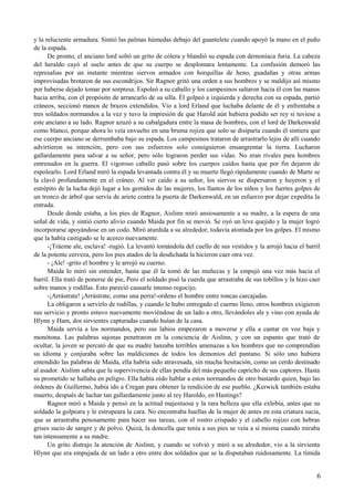 y la reluciente armadura. Sintió las palmas húmedas debajo del guantelete cuando apoyó la mano en el puño
de la espada.
De pronto, el anciano lord soltó un grito de cólera y blandió su espada con demoníaca furia. La cabeza
del heraldo cayó al suelo antes de que su cuerpo se desplomara lentamente. La confusión demoró las
represalias por un instante mientras siervos armados con horquillas de heno, guadañas y otras armas
improvisadas brotaron de sus escondrijos. Sir Ragnor gritó una orden a sus hombres y se maldijo así mismo
por haberse dejado tomar por sorpresa. Espoleó a su caballo y los campesinos saltaron hacia él con las manos
hacia arriba, con el propósito de arrancarlo de su silla. Él golpeó a izquierda y derecha con su espada, partió
cráneos, seccionó manos de brazos extendidos. Vio a lord Erland que luchaba delante de él y enfrentaba a
tres soldados normandos a la vez y tuvo la impresión de que Harold aún hubiera podido ser rey si tuviese a
este anciano a su lado. Ragnor azuzó a su cabalgadura entre la masa de hombres, con el lord de Darkenwald
como blanco, porque ahora lo veía envuelto en una bruma rojiza que solo se disiparía cuando él sintiera que
ese cuerpo anciano se derrumbaba bajo su espada. Los campesinos trataron de arrastrarlo lejos de allí cuando
advirtieron su intención, pero con sus esfuerzos solo consiguieron ensangrentar la tierra. Lucharon
gallardamente para salvar a su señor, pero sólo lograron perder sus vidas. No eran rivales para hombres
entrenados en la guerra. El vigoroso caballo pasó sobre los cuerpos caídos hasta que por fin dejaron de
espolearlo. Lord Erland miró la espada levantada contra él y su muerte llegó rápidamente cuando de Marte se
la clavó profundamente en el cráneo. Al ver caído a su señor, los siervos se dispersaron y huyeron y el
estrépito de la lucha dejó lugar a los gemidos de las mujeres, los llantos de los niños y los fuertes golpes de
un tronco de árbol que servía de ariete contra la puerta de Darkenwald, en un esfuerzo por dejar expedita la
entrada.
Desde donde estaba, a los pies de Ragnor, Aislinn miró ansiosamente a su madre, a la espera de una
señal de vida, y sintió cierto alivio cuando Maida por fin se movió. Se oyó un leve quejido y la mujer logró
incorporarse apoyándose en un codo. Miró aturdida a su alrededor, todavía atontada por los golpes. El mismo
que la había castigado se le acerco nuevamente.
-¡Tráeme ale, esclava! -rugió. La levantó tomándola del cuello de sus vestidos y la arrojó hacia el barril
de la potente cerveza, pero los pies atados de la desdichada la hicieron caer otra vez.
- ¡Ale! -grito el hombre y le arrojó su cuerno.
Maida lo miró sin entender, hasta que él la tomó de las muñecas y la empujó una vez más hacia el
barril. Ella trató de ponerse de pie, Pero el soldado pisó la cuerda que arrastraba de sus tobillos y la hizo caer
sobre manos y rodillas. Esto pareció causarle intenso regocijo.
-¡Arrástrate! ¡Arrástrate, como una perra!-ordeno el hombre entre roncas carcajadas.
La obligaron a servirlo de rodillas, y cuando le hubo entregado el cuerno lleno, otros hombres exigieron
sus servicio y pronto estuvo nuevamente moviéndose de un lado a otro, llevándoles ale y vino con ayuda de
Hlynn y Ham, dos sirvientes capturadas cuando huían de la casa.
Maida servía a los normandos, pero sus labios empezaron a moverse y ella a cantar en voz baja y
monótona. Las palabras sajonas penetraron en la conciencia de Aislinn, y con un espanto que trató de
ocultar, la joven se percató de que su madre lanzaba terribles amenazas a los hombres que no comprendían
su idioma y conjuraba sobre las maldiciones de todos los demonios del pantano. Si sólo uno hubiera
entendido las palabras de Maida, ella habría sido atravesada, sin mucha hesitación, como un cerdo destinado
al asador. Aislinn sabía que la supervivencia de ellas pendía del más pequeño capricho de sus captores. Hasta
su prometido se hallaba en peligro. Ella había oído hablar a estos normandos de otro bastardo quien, bajo las
órdenes de Guillermo, había ido a Cregan para obtener la rendición de ese pueblo. ¿Kerwick también estaba
muerto, después de luchar tan gallardamente junto al rey Haroldo, en Hastings?
Ragnor miró a Maida y pensó en la actitud majestuosa y la rara belleza que ella exhibía, antes que su
soldado la golpeara y le estropeara la cara. No encontraba huellas de la mujer de antes en esta criatura sucia,
que se arrastraba penosamente para hacer sus tareas, con el rostro crispado y el cabello rojizo con hebras
grises sucio de sangre y de polvo. Quizá, la doncella que tenía a sus pies se veía a sí misma cuando miraba
tan intensamente a su madre.
Un grito distrajo la atención de Aislinn, y cuando se volvió y miró a su alrededor, vio a la sirvienta
Hlynn que era empujada de un lado a otro entre dos soldados que se la disputaban ruidosamente. La tímida
6
 