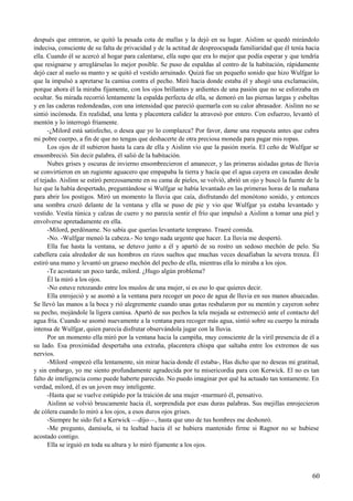 después que entraron, se quitó la pesada cota de mallas y la dejó en su lugar. Aislinn se quedó mirándolo
indecisa, consciente de su falta de privacidad y de la actitud de despreocupada familiaridad que él tenía hacia
ella. Cuando él se acercó al hogar para calentarse, ella supo que era lo mejor que podía esperar y que tendría
que resignarse y arreglárselas lo mejor posible. Se puso de espaldas al centro de la habitación, rápidamente
dejó caer al suelo su manto y se quitó el vestido arruinado. Quizá fue un pequeño sonido que hizo Wulfgar lo
que la impulsó a apretarse la camisa contra el pecho. Miró hacia donde estaba él y ahogó una exclamación,
porque ahora él la miraba fijamente, con los ojos brillantes y ardientes de una pasión que no se esforzaba en
ocultar. Su mirada recorrió lentamente la espalda perfecta de ella, se demoró en las piernas largas y esbeltas
y en las caderas redondeadas, con una intensidad que pareció quemarla con su calor abrasador. Aislinn no se
sintió incómoda. En realidad, una lenta y placentera calidez la atravesó por entero. Con esfuerzo, levantó el
mentón y lo interrogó fríamente.
-¿Milord está satisfecho, o desea que yo lo complazca? Por favor, dame una respuesta antes que cubra
mi pobre cuerpo, a fin de que no tengas que deshacerte de otra preciosa moneda para pagar mis ropas.
Los ojos de él subieron hasta la cara de ella y Aislinn vio que la pasión moría. El ceño de Wulfgar se
ensombreció. Sin decir palabra, él salió de la habitación.
Nubes grises y oscuras de invierno ensombrecieron el amanecer, y las primeras aisladas gotas de lluvia
se convirtieron en un rugiente aguacero que empapaba la tierra y hacía que el agua cayera en cascadas desde
el tejado. Aislinn se estiró perezosamente en su cama de pieles, se volvió, abrió un ojo y buscó la fuente de la
luz que la había despertado, preguntándose si Wulfgar se había levantado en las primeras horas de la mañana
para abrir los postigos. Miró un momento la lluvia que caía, disfrutando del monótono sonido, y entonces
una sombra cruzó delante de la ventana y ella se puso de pie y vio que Wulfgar ya estaba levantado y
vestido. Vestía túnica y calzas de cuero y no parecía sentir el frío que impulsó a Aislinn a tomar una piel y
envolverse apretadamente en ella.
-Milord, perdóname. No sabía que querías levantarte temprano. Traeré comida.
-No. -Wulfgar meneó la cabeza.- No tengo nada urgente que hacer. La lluvia me despertó.
Ella fue hasta la ventana, se detuvo junto a él y apartó de su rostro un sedoso mechón de pelo. Su
cabellera caía alrededor de sus hombros en rizos sueltos que muchas veces desafiaban la severa trenza. Él
estiró una mano y levantó un grueso mechón del pecho de ella, mientras ella lo miraba a los ojos.
-Te acostaste un poco tarde, milord. ¿Hugo algún problema?
Él la miró a los ojos.
-No estuve retozando entre los muslos de una mujer, si es eso lo que quieres decir.
Ella enrojeció y se asomó a la ventana para recoger un poco de agua de lluvia en sus manos ahuecadas.
Se llevó las manos a la boca y rió alegremente cuando unas gotas resbalaron por su mentón y cayeron sobre
su pecho, mojándole la ligera camisa. Apartó de sus pechos la tela mojada se estremeció ante el contacto del
agua fría. Cuando se asomó nuevamente a la ventana para recoger más agua, sintió sobre su cuerpo la mirada
intensa de Wulfgar, quien parecía disfrutar observándola jugar con la lluvia.
Por un momento ella miró por la ventana hacia la campiña, muy consciente de la viril presencia de él a
su lado. Esa proximidad despertaba una extraña, placentera chispa que saltaba entre los extremos de sus
nervios.
-Milord -empezó ella lentamente, sin mirar hacia donde él estaba-, Has dicho que no deseas mi gratitud,
y sin embargo, yo me siento profundamente agradecida por tu misericordia para con Kerwick. El no es tan
falto de inteligencia como puede haberte parecido. No puedo imaginar por qué ha actuado tan tontamente. En
verdad, milord, él es un joven muy inteligente.
-Hasta que se vuelve estúpido por la traición de una mujer -murmuró él, pensativo.
Aislinn se volvió bruscamente hacia él, sorprendida por esas duras palabras. Sus mejillas enrojecieron
de cólera cuando lo miró a los ojos, a esos duros ojos grises.
-Siempre he sido fiel a Kerwick —dijo—, hasta que uno de tus hombres me deshonró.
-Me pregunto, damisela, si tu lealtad hacia él se hubiera mantenido firme si Ragnor no se hubiese
acostado contigo.
Ella se irguió en toda su altura y lo miró fijamente a los ojos.
60
 