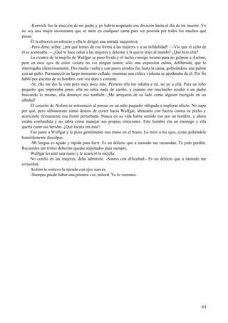 -Kerwick fue la elección de mi padre y yo habría respetado esa decisión hasta el día de mi muerte. Yo
no soy una mujer inconstante que se mete en cualquier cama para ser poseída por todos los machos que
pasen.
Él la observó en silencio y ella le dirigió una mirada inquisitiva.
-Pero dime, señor, ¿por qué temes de esa forma a las mujeres y a su infidelidad? —Vio que el ceño de
él se acentuaba.— ¿Qué te hace odiar a las mujeres y detestar a la que te trajo al mundo? ¿Qué hizo ella?
La cicatriz de la mejilla de Wulfgar se puso lívida y él luchó consigo mismo para no golpear a Aislinn,
pero en esos ojos de color violeta no vio ningún temor, sólo una expresión calma, deliberada, que lo
interrogaba silenciosamente. Dio media vuelta y con pasos airados fue hasta la cama, golpeándose una palma
con un puño. Permaneció un largo momento callado, mientras una cólera violenta se apoderaba de él. Por fin
habló por encima de su hombro, con voz dura y cortante.
-Sí, ella me dio la vida pero muy poco más. Primero ella me odiaba a mí, no yo a ella. Para un niño
pequeño que imploraba amor, ella no tenía nada de cariño, y cuando ese muchacho acudió a un padre
buscando lo mismo, ella destruyó eso también. ¡Me arrojaron de su lado como alguien recogido en un
albañal!
El corazón de Aislinn se estremeció al pensar en un niño pequeño obligado a implorar afecto. No supo
por qué, pero súbitamente sintió deseos de correr hacia Wulfgar, abrazarlo con fuerza contra su pecho y
acariciarle tiernamente esa frente perturbada. Nunca en su vida había sentido eso por un hombre, y ahora
estaba confundida y no sabía cómo manejar sus propias emociones. Este hombre era un enemigo y ella
quería curar sus heridas. ¿Qué locura era ésta?
Fue junto a Wulfgar y le puso gentilmente una mano en el brazo. Lo miró a los ojos, como pidiéndole
humildemente disculpas.
-Mi lengua es aguda y rápida para herir. Es un defecto que a menudo me recuerdan. Te pido perdón.
Recuerdos tan tristes deberían quedar sepultados para siempre.
Wulfgar levantó una mano y le acarició la mejilla.
No confío en las mujeres, debo admitirlo. -Sonrió con dificultad.- Es un defecto que a menudo me
recuerdan.
Aislinn le sostuvo la mirada con ojos suaves.
-Siempre puede haber una primera vez, milord. Ya lo veremos.
61
 