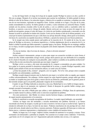 7
La luz del fuego bailó a lo largo de la hoja de la espada cuando Wulfgar la sostuvo en alto y probó el
filo con su pulgar. Después él se inclino nuevamente para asentar las melladuras. Se había quitado la túnica
debido al calor de las llamas y los músculos largos y elásticos de su espalda se contraían y relajaban con cada
uno de sus movimientos, siguiendo un magnífico ritmo. Aislinn, sentada en su lugar, a los pies de la cama,
estaba remendándole la camisa. Se había quitado el vestido y vestía solamente un camisolín blanco. Estaba
sentada con las piernas cruzadas sobre la pila de pieles, y con su cabellera suelta y cayéndole sobre los
hombros, se parecía a una novia vikinga de antaño. Quizás corría por sus venas un poco de sangre de ese
pueblo de navegantes, porque el calor del fuego y la visión de este hombre semidesnudo y encerrado con ella
durante la noche le aceleraba los latidos del corazón. Cortó con los dientes el hilo de la última puntada y se le
cruzó por la mente el pensamiento de que si ella fuera esa salvaje doncella vikinga, ahora quizá se levantaría,
iría hacia él y acariciaría esa espalda musculosa y brillante, y pasaría las manos por esos brazos poderosos.
Se le escapó una risita cuando pensó cuál podría ser la reacción de él. Al sonido de la risa, los ojos
grises de Wulfgar se elevaron y la miraron inquisitivos, y Aislinn rápidamente desvió su atención de él y se
dedicó a doblar la prenda que había reparado y a guardar aguja y las tijeras. Wulfgar dio un respingo, maldijo
en voz baja y levantó su pulgar para mostrar un pequeño corte donde empezaba a formarse una brillante gota
de sangre.
-Tu risa me lastima –dijo él en tono de chanza-. ¿Tanto te divierte mirarme?
-No milord.
Aislinn enrojeció intensamente, porque su prisa para negar esa acusación revelaba en cierta forma el
interés de ella. Estaba sorprendida consigo misma, porque ahora parecía que casi disfrutaba de la compañía
de él y hasta lo buscaba con cualquier excusa plausible. ¿Qué verdad se ocultaba en las palabras de Kerwick?
¿Ahora ella era más una doncella enamorada que una mujer vengativa?
Wulfgar volvió a su tarea y ella tomó otra prenda de él y empezó a remendarla con gran cuidado. Un
leve golpe en la puerta perturbó la doméstica tranquilidad de la escena, y cuando Wulfgar respondió, entró
Maida, quien saludó al lord con una inclinación cabeza y se sentó cerca de Aislinn.
-¿Cómo has pasado el día, criatura? –preguntó, con voz aguda-. No te he visto, porque estuve ocupada
en el pueblo con enfermedades y problemas.
Wulfgar resopló despectivamente ante la charla de esta mujer y se inclinó sobre su espada, que empezó
a afilar concienzudamente. Sin embargo, Aislinn arqueó las cejas inquisitivamente, porque sabía que ahora
su madre se ocupaba muy poco de la gente y menos aún de sus dolencias, prefiriendo, por lo general, pasar el
día recluida siempre que le era posible, planeando vengarse de los normandos.
Cuando vio que Wulfgar dedicaba su atención a otra cosa, Maida bajó la voz y habló en lengua sajona.
-¿El no te deja ni un momento sin vigilancia?. Desde el desayuno he querido hablar contigo, pero
siempre encontré al normando a tu lado.
Aislinn hizo una seña a Maida para que callara y miró rápidamente a Wulfgar, llena de aprensiones,
pero su madre meneó la cabeza y habló como si estuviera escupiendo las palabras.
-Ese asno jactancioso –dijo Maida- no conoce nuestra hermosa lengua, y probablemente sería incapaz
de seguir nuestros pensamientos si la conociera.
Aislinn le manifestó su acuerdo encogiéndose de hombros. La madre siguió hablando, con ansiedad.
-Aislinn, no hagas caso del normando y escucha atentamente mis palabras. Kerwick y yo hemos
encontrado una forma de escapar y te pido que te unas a nosotros a la hora en que se oculte la luna –Ignoró la
mirada de sobresalto de su hija y la tomó de una mano-. Podemos marcharnos de esta pocilga del sur y huir
al país del norte, donde todavía son libres y tenemos parientes. Podemos aguardar allí hasta que se reúna una
fuerza nueva, y entonces regresaremos y expulsaremos a estos vándalos de nuestras tierras.
-Madre, no hagas eso, te lo ruego –imploró Aislinn, tratando de mantener la voz pareja y serena-. Estos
normandos son demasiados y patrullan la campiña. Nos cazarían en el campo como a ladrones. Y Kerwick,
¿qué harán con él si lo atrapan esta vez?. Seguramente aplicarán medidas más severas, si lo capturan.
62
 