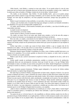 -Debo hacerlo –siseó Maida, y continuó en tono más calmo-: Yo no puedo tolerar la vista de estas
tierras que una vez fueron mías, pisoteadas ahora por las botas de los normandos, ni darle a éste –señaló con
la cabeza, por sobre su hombro, a Wulfgar- el placer de oír de mis labios “milord, milord”.
-No, madre, es una insensatez –dijo Aislinn-. Si estás decidida, hazlo... pero yo no puedo, porque
nuestra gente todavía soporta el yugo del duque normando y por lo menos este lord –dirigió los ojos hacia
Wulfgar- nos tiene algo de compasión y nos hace pequeñas concesiones, aunque haya que ganarlas con
esfuerzo.
Maida vio que la mirada de su hija cambiaba y se suavizaba, e hizo una mueca de desprecio.
-¡Aaayyy, que mi propia carne, mi propia hija tenga que entregar su corazón a un bastardo normando y
que abandone a los suyos por la despreciable compañía de él!
-Sí, madre, quizá bastardo, y efectivamente normando; pero un hombre, y una clase de hombre que yo
nunca había visto antes.
La madre la miró con desprecio.
-El té monta bien, ya me doy cuenta.
Aislinn meneó la cabeza y levantó levemente el mentón.
-No, madre, eso nunca. Esto es mi cama, aquí, donde estoy sentada, y no he ido más allá, aunque a
veces mi mente me traiciona y yo me pregunto qué aventura sería buscar ese destino.
Hizo una seña a su madre y nuevamente las dos hablaron en francés de cosas y chismes de mujeres.
Mientras seguían hablando, Wulfgar se levantó, envainó la espada y salió de la habitación sin dirigirles ni
siquiera una mirada, aunque las dos permanecieron atentas hasta que oyeron las pisadas de él que bajaban la
escalera.
Aislinn rogó ahora a su madre que cesara de hacer planes inútiles y que se ocupara más de los
habitantes de la aldea, a fin de poder aliviar en cierta forma sus problemas, y no llevarlos por caminos de
venganza donde sólo encontrarían el látigo o el tajo del verdugo.
Momentos después regresó Wulfgar, levantándose las calzas, como si hubiera acudido hacía poco a un
llamado de la naturaleza. Con un hosco gruñido en dirección de las mujeres, se sentó, tomó su escudo y
empezó a frotarlo con un paño aceitado.
Maida se puso de pie, acarició suavemente la mejilla de Aislinn, se despidió de los dos y salió de la
habitación.
Aislinn quedó sumida en profundos pensamientos, perdida su reciente sensación de satisfacción,
reemplazada ahora por una preocupación creciente, hasta que levantó los ojos y vio que Wulfgar había
interrumpido su tarea y la miraba con una sonrisa casi gentil en los labios. Quedó intrigada por la actitud de
él, porque él asintió en silencio y volvió a su trabajo, pero en cierta forma sutil, pareció quedar aguardando
algo.
Largos momentos pasaron lentamente. Wulfgar seguía trabajando y los nervios de Aislinn estaban
llenos de tensión. La ruptura llegó abruptamente.
Del salón llegó un alarido de Maida, enseguida hubo un fuerte ruido y después el silencio. Los ojos de
Aislinn se dilataron de horror y ropas y elementos de costura volaron en todas direcciones cuando ella corrió
hacia la puerta, la abrió y salió a la escalera que subía desde el salón. Allí se detuvo, desconcertada, perpleja.
Primero sus ojos cayeron sobre Kerwick, atado, amordazado y encadenado con los perros. Sus ojos ardían de
furia pero él ya no malgastaba más fuerzas en tratar de liberarse. Maida lanzaba maldiciones ahogadas,
sostenida en los grandes brazos de Sweyn, a varios centímetros del suelo. Nuevamente estaba vestida con
harapos y en el suelo, sobre los juncos, había un gran lío caído. Una cólera lenta empezó a formarse en el
interior de Aislinn, y sus ojos empezaron a oscurecerse a medida que esa cólera crecía. Giró furiosa en el
momento que la voz de Wulfgar le llegaba desde la escalera, a sus espaldas.
-¿Qué os mueve a abandonar el alojamiento y la comida que yo os doy? ¿Tanto odiáis a vuestro hogar?
¿Aquí no encontráis justicia y recompensa por labores bien realizadas, o quizá los páramos del norte os
parecen más atractivos?.
Tres pares de ojos se volvieron hacia él y dos mandíbulas se abrieron atónitas cuando tres de ellos se
percataron de que él había hablando en un inglés perfecto. Aislinn se sintió enrojecer cuando se dio cuenta de
todo lo que él debió oír de sus propios labios. Sus pensamientos retrocedieron aceleradamente a todas las
63
 