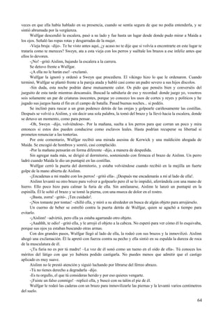 veces en que ella había hablado en su presencia, cuando se sentía segura de que no podía entenderla, y se
sintió abrumada por la vergüenza.
Wulfgar descendió la escalera, pasó a su lado y fue hasta un lugar desde donde pudo mirar a Maida a
los ojos. Señaló las ropas rotas y desgarradas de la mujer.
-Vieja bruja –dijo-. Te he visto antes aquí, ¿y acaso no te dije que si volvía a encontrarte en este lugar te
trataría como te mereces? Sweyn, ata a esta vieja con los perros y suéltale los brazos a ese infeliz antes que
ellos lo devoren.
-¡No! –gritó Aislinn, bajando la escalera a la carrera.
Se detuvo frente a Wulfgar.
-¡A ella no le harán eso! –exclamó.
Wulfgar la ignoró y ordenó a Sweyn que procediera. El vikingo hizo lo que le ordenaron. Cuando
terminó, Wulfgar se plantó frente a la pareja atada y habló casi como un padre severo a sus hijos díscolos.
-Sin duda, esta noche podrán darse mutuamente calor. Os pido que penséis bien y converséis del
jueguito de esta tarde mientras descansáis. Buscad la sabiduría de eso y recordad: donde juego yo, vosotros
sois solamente un par de criaturas inocentes, porque yo conozco los usos de cortes y reyes y políticos y he
jugado sus juegos hasta el fin en el campo de batalla. Pasad buenas noches... si podéis.
Se inclinó para rascar a un gran podenco detrás de las orejas y golpearle cariñosamente las costillas.
Después se volvió a Aislinn, y sin decir una sola palabra, la tomó del brazo y la llevó hacia la escalera, donde
se detuvo un momento, como para pensar.
-Oh, Sweyn –dijo, volviéndose-. Por la mañana, suelta a los perros para que corran un poco y mira
entonces si estos dos pueden conducirse como esclavos leales. Hasta podrían recuperar su libertad si
prometen renunciar a las tonterías.
Por este comentario, Wulfgar recibió una mirada asesina de Kerwick y una maldición ahogada de
Maida. Se encogió de hombros y sonrió, casi complacido.
-Por la mañana pensarán en forma diferente –dijo, a manera de despedida.
Sin agregar nada más, se dirigió al dormitorio, sosteniendo con firmeza el brazo de Aislinn. Un perro
ladró cuando Maida le dio un puntapié en las costillas.
Wulfgar cerró la puerta del dormitorio, y estaba volviéndose cuando recibió en la mejilla un fuerte
golpe de la mano abierta de Aislinn.
-¡Encadenas a mi madre con los perros! –gritó ella-. ¡Después me encadenarás a mí al lado de ella!.
Aislinn levantó su otro brazo para volver a golpearlo pero él se lo impidió, aferrándola con una mano de
hierro. Ello poco hizo para calmar la furia de ella. Sin amilanarse, Aislinn le lanzó un puntapié en la
espinilla. Él le soltó el brazo y se tomó la pierna, con una mueca de dolor en el rostro.
-¡Basta, zorra! –gritó-. ¡Ten cuidado!.
-¡Nos tomaste por tontas! –chilló ella, y miró a su alrededor en busca de algún objeto para arrojárselo.
Un cuerno de beber se estrelló contra la puerta detrás de Wulfgar, quien se agachó a tiempo para
evitarlo.
-¡Aislinn! –advirtió, pero ella ya estaba agarrando otro objeto.
-¡Aaahhh, te odio! –gritó ella, y le arrojó el objeto a la cabeza. No esperó para ver cómo él lo esquivaba,
porque sus ojos ya estaban buscando otras armas.
Con dos grandes pasos, Wulfgar llegó al lado de ella, la rodeó con sus brazos y la inmovilizó. Aislinn
ahogó una exclamación. Él la apretó con fuerza contra su pecho y ella sintió en su espalda la dureza de roca
de la musculatura de él.
-¡Tu furia no es por tú madre! –La voz de él sonó como un tueno en el oído de ella-. Tú conoces los
méritos del látigo con que yo hubiera podido castigarla. No puedes menos que admitir que el castigo
aplicado es muy suave.
Aislinn no le prestó atención y siguió luchando por librarse del férreo abrazo.
-Tú no tienes derecho a degradarla –dijo.
-Es tu orgullo, el que tú consideras herido y por eso quieres vengarte.
-¡Fuiste un falso conmigo! –replicó ella, y buscó con su talón el pie de él.
Wulfgar le rodeó las caderas con un brazo para inmovilizarle las piernas y la levantó varios centímetros
del suelo.
64
 