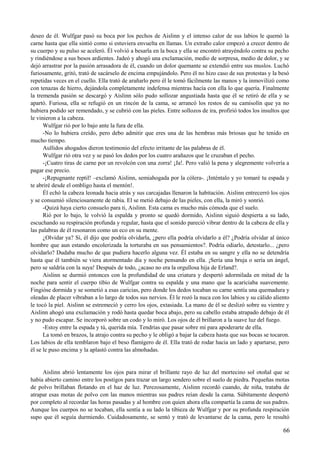 deseo de él. Wulfgar pasó su boca por los pechos de Aislinn y el intenso calor de sus labios le quemó la
carne hasta que ella sintió como si estuviera envuelta en llamas. Un extraño calor empezó a crecer dentro de
su cuerpo y su pulso se aceleró. Él volvió a besarla en la boca y ella se encontró atrayéndolo contra su pecho
y rindiéndose a sus besos ardientes. Jadeó y ahogó una exclamación, medio de sorpresa, medio de dolor, y se
dejó arrastrar por la pasión arrasadora de él, cuando un dolor quemante se extendió entre sus muslos. Luchó
furiosamente, gritó, trató de sacárselo de encima empujándolo. Pero él no hizo caso de sus protestas y la besó
repetidas veces en el cuello. Ella trató de arañarlo pero él le tomó fácilmente las manos y la inmovilizó como
con tenazas de hierro, dejándola completamente indefensa mientras hacía con ella lo que quería. Finalmente
la tremenda pasión se descargó y Aislinn sólo pudo sollozar angustiada hasta que él se retiró de ella y se
apartó. Furiosa, ella se refugió en un rincón de la cama, se arrancó los restos de su camisolín que ya no
hubiera podido ser remendado, y se cubrió con las pieles. Entre sollozos de ira, profirió todos los insultos que
le vinieron a la cabeza.
Wulfgar rió por lo bajo ante la fura de ella.
-No lo hubiera creído, pero debo admitir que eres una de las hembras más briosas que he tenido en
mucho tiempo.
Aullidos ahogados dieron testimonio del efecto irritante de las palabras de él.
Wulfgar rió otra vez y se pasó los dedos por los cuatro arañazos que le cruzaban el pecho.
-¡Cuatro tiras de carne por un revolcón con una zorra! ¡Ja!. Pero valió la pena y alegremente volvería a
pagar ese precio.
-¡Repugnante reptil! –exclamó Aislinn, semiahogada por la cólera-. ¡Inténtalo y yo tomaré tu espada y
te abriré desde el ombligo hasta el mentón!.
Él echó la cabeza leonada hacia atrás y sus carcajadas llenaron la habitación. Aislinn entrecerró los ojos
y se consumió silenciosamente de rabia. El se metió debajo de las pieles, con ella, la miró y sonrió.
-Quizá haya cierto consuelo para ti, Aislinn. Esta cama es mucho más cómoda que el suelo.
Rió por lo bajo, le volvió la espalda y pronto se quedó dormido, Aislinn siguió despierta a su lado,
escuchando su respiración profunda y regular, hasta que el sonido pareció vibrar dentro de la cabeza de ella y
las palabras de él resonaron como un eco en su mente.
¿Olvidar ya? Sí, él dijo que podría olvidarla, ¿pero ella podría olvidarlo a él? ¿Podría olvidar al único
hombre que aun estando encolerizada la torturaba en sus pensamientos?. Podría odiarlo, detestarlo... ¿pero
olvidarlo? Dudaba mucho de que pudiera hacerlo alguna vez. Él estaba en su sangre y ella no se detendría
hasta que él también se viera atormentado día y noche pensando en ella. ¡Sería una bruja o sería un ángel,
pero se saldría con la suya! Después de todo, ¿acaso no era la orgullosa hija de Erland?.
Aislinn se durmió entonces con la profundidad de una criatura y despertó adormilada en mitad de la
noche para sentir el cuerpo tibio de Wulfgar contra su espalda y una mano que la acariciaba suavemente.
Fingióse dormida y se sometió a esas caricias, pero donde los dedos tocaban su carne sentía una quemadura y
oleadas de placer vibraban a lo largo de todos sus nervios. Él le rozó la nuca con los labios y su cálido aliento
le tocó la piel. Aislinn se estremeció y cerro los ojos, extasiada. La mano de él se deslizó sobre su vientre y
Aislinn ahogó una exclamación y rodó hasta quedar boca abajo, pero su cabello estaba atrapado debajo de él
y no pudo escapar. Se incorporó sobre un codo y lo miró. Los ojos de él brillaron a la suave luz del fuego.
-Estoy entre la espada y tú, querida mía. Tendrías que pasar sobre mí para apoderarte de ella.
La tomó en brazos, la atrajo contra su pecho y le obligó a bajar la cabeza hasta que sus bocas se tocaron.
Los labios de ella temblaron bajo el beso flamígero de él. Ella trató de rodar hacia un lado y apartarse, pero
él se le puso encima y la aplastó contra las almohadas.
Aislinn abrió lentamente los ojos para mirar el brillante rayo de luz del mortecino sol otoñal que se
había abierto camino entre los postigos para trazar un largo sendero sobre el suelo de piedra. Pequeñas motas
de polvo brillaban flotando en el haz de luz. Perezosamente, Aislinn recordó cuando, de niña, trataba de
atrapar esas motas de polvo con las manos mientras sus padres reían desde la cama. Súbitamente despertó
por completo al recordar las horas pasadas y al hombre con quien ahora ella compartía la cama de sus padres.
Aunque los cuerpos no se tocaban, ella sentía a su lado la tibieza de Wulfgar y por su profunda respiración
supo que él seguía durmiendo. Cuidadosamente, se sentó y trató de levantarse de la cama, pero le resultó
66
 