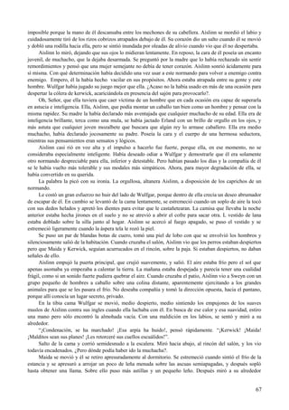 imposible porque la mano de él descansaba entre los mechones de su cabellera. Aislinn se mordió el labio y
cuidadosamente tiró de los rizos cobrizos atrapados debajo de él. Su corazón dio un salto cuando él se movió
y dobló una rodilla hacia ella, pero se sintió inundada por oleadas de alivio cuando vio que él no despertaba.
Aislinn lo miró, dejando que sus ojos lo midieran lentamente. En reposo, la cara de él poseía un encanto
juvenil, de muchacho, que la dejaba desarmada. Se preguntó por la madre que lo había rechazado sin sentir
remordimientos y pensó que una mujer semejante no debía de tener corazón. Aislinn sonrió ácidamente para
sí misma. Con qué determinación había decidido una vez usar a este normando para volver a enemigo contra
enemigo. Empero, él la había hecho vacilar en sus propósitos. Ahora estaba atrapada entre su gente y este
hombre. Wulfgar había jugado su juego mejor que ella. ¿Acaso no la había usado en más de una ocasión para
despertar la cólera de kerwick, acariciándola en presencia del sajón para provocarlo?.
Oh, Señor, que ella tuviera que caer víctima de un hombre que en cada ocasión era capaz de superarla
en astucia e inteligencia. Ella, Aislinn, que podía montar un caballo tan bien como un hombre y pensar con la
misma rapidez. Su madre la había declarado más aventajada que cualquier muchacho de su edad. Ella era de
inteligencia brillante, terca como una mula, se había jactado Erland con un brillo de orgullo en los ojos, y
más astuta que cualquier joven mozalbete que buscara que algún rey lo armase caballero. Ella era medio
muchacho, había declarado jocosamente su padre. Poseía la cara y el cuerpo de una hermosa seductora,
mientras sus pensamientos eran sensatos y lógicos.
Aislinn casi rió en voz alta y el impulso a hacerlo fue fuerte, porque ella, en ese momento, no se
consideraba especialmente inteligente. Había deseado odiar a Wulfgar y demostrarle que él era solamente
otro normando despreciable para ella, inferior y detestable. Pero habían pasado los días y la compañía de él
se le había vuelto más tolerable y sus modales más simpáticos. Ahora, para mayor degradación de ella, se
había convertido en su querida.
La palabra la picó con su ironía. La orgullosa, altanera Aislinn, a disposición de los caprichos de un
normando.
Le costó un gran esfuerzo no huir del lado de Wulfgar, porque dentro de ella crecía un deseo abrumador
de escapar de él. En cambio se levantó de la cama lentamente, se estremeció cuando un soplo de aire la tocó
con sus dedos helados y apretó los dientes para evitar que le castañetearan. La camisa que llevaba la noche
anterior estaba hecha jirones en el suelo y no se atrevió a abrir el cofre para sacar otra. L vestido de lana
estaba doblado sobre la silla junto al hogar. Aislinn se acercó al fuego apagado, se puso el vestido y se
estremeció ligeramente cuando la áspera tela le rozó la piel.
Se puso un par de blandas botas de cuero, tomó una piel de lobo con que se envolvió los hombros y
silenciosamente salió de la habitación. Cuando cruzaba el salón, Aislinn vio que los perros estaban despiertos
pero que Maida y Kerwick, seguían acurrucados en el rincón, sobre la paja. Si estaban despiertos, no daban
señales de ello.
Aislinn empujó la puerta principal, que crujió suavemente, y salió. El aire estaba frío pero el sol que
apenas asomaba ya empezaba a calentar la tierra. La mañana estaba despejada y parecía tener una cualidad
frágil, como si un sonido fuerte pudiera quebrar el aire. Cuando cruzaba el patio, Aislinn vio a Sweyn con un
grupo pequeño de hombres a caballo sobre una colina distante, aparentemente ejercitando a los grandes
animales para que se les pasara el frío. No deseaba compañía y tomó la dirección opuesta, hacia el pantano,
porque allí conocía un lugar secreto, privado.
En la tibia cama Wulfgar se movió, medio despierto, medio sintiendo los empujones de los suaves
muslos de Aislinn contra sus ingles cuando ella luchaba con él. En busca de ese calor y esa suavidad, estiro
una mano pero sólo encontró la almohada vacía. Con una maldición en los labios, se sentó y miró a su
alrededor.
“¡Condenación, se ha marchado! ¡Esa arpía ha huido!, pensó rápidamente. “¡Kerwick! ¡Maida!
¡Malditos sean sus planes! ¡Les retorceré sus cuellos escuálidos!”.
Salto de la cama y corrió semidesnudo a la escalera. Miró hacia abajo, al rincón del salón, y los vio
todavía encadenados. ¿Pero dónde podía haber ido la muchacha?.
Maida se movió y él se retiro apresuradamente al dormitorio. Se estremeció cuando sintió el frío de la
estancia y se apresuró a arrojar un poco de leña menuda sobre las ascuas semiapagadas, y después sopló
hasta obtener una llama. Sobre ello puso más astillas y un pequeño leño. Después miró a su alrededor
67
 