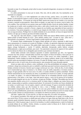buscando su ropa. En su búsqueda, arrojó sobre la cama el camisolín desgarrado, sin pensar en el daño que él
había causado.
Un súbito pensamiento le cruzo por la mente. Dios mío, ella ha salido sola. Esa muchachita se ha
marchado sin compañía.
Ahora se dio prisa y se vistió rápidamente con calzas de lana, camisa, botas y un justillo de cuero
blando. La preocupación empezó a roerle la mente, porque ella era débil e indefensa y si se cruzaba con una
banda de merodeadores... El recuerdo de la hija de Hilda, muerta ente jirones de sus vestidos, se le cruzó por
la mente y aumentó su preocupación. Ahora aferró su espada y su capa, bajó a la carrera, cruzó el salón y fue
a los establos. Puso una brida en ese enorme roano que lo había llevado a través de muchas batallas, le pasó
las riendas por el cuello, tomó un puñado de las crines y saltó sobre el ancho lomo. Sacó al animal al aire y
vivificante de la mañana y encontró a Sweyn y algunos de sus hombres que regresaban de hacer ejercitar a
sus monturas. Unas pocas preguntas y se enteró de que ninguno de ellos había visto a la joven esa mañana.
Con un toque de talones, Wulfgar llevó al caballo alrededor de la casa señorial, en busca de alguna huella de
Aislinn o de algo que le indicara qué dirección había tomado ella.
-Ah, aquí está –dijo entre dientes, y suspiró aliviado. Había unas marcas débiles donde os pies de ella
habían pisado la hierba húmeda de rocío.- ¿Pero adónde conduce esto? –Levanto la vista.- ¡Dios mío! ¡-
Directamente a los pantanos! –Al único lugar donde no podía seguirla al galope de su caballo.
El semental elegía cuidadosamente los lugares donde apoyaba sus cascos, siguiendo la débil huella.
Otros pensamientos se cruzaron en la mente de Wulfgar y la duda y la aprensión empezaron nuevamente a
morder los bordes de su conciencia. Ella podría haber equivocado el camino y estaría ahora luchando en
alguna ciénaga burbujeante y mortal. O también, deprimida, desesperada, podría haberse arrojado
deliberadamente a algún pozo profundo, para morir. Una apremiante sensación de urgencia le hizo golpear
con los talones los flancos de su cabalgadura para incitarla a que caminara más deprisa.
Aislinn había caminado cierta distancia siguiendo el sendero serpenteante que ella y los lugareños
conocían muy bien, porque a menuda había recorrido estos lugares en busca de hierbas y raíces para que su
madre preparara sus pociones. Con facilidad, encontró el claro arroyo con orillas empinadas y aguas
burbujeantes. Sutiles cendales de niebla aún flotaban en los lugares sombríos, donde el sol no podía llegar.
Aislinn sentía una necesidad de limpiarse, de lavarse. El sudor de Wulfgar todavía se adhería a su piel y ella
podía sentir su olor, el cual le traía, de la noche anterior, más recuerdos de lo que ella podía soportar.
Arrojó sus ropas sobre un arbusto y entro, temblando, en las frías profundidades del estanque. Contuvo
el aliento y ahogó una exclamación, pero se zambulló y nadó hasta que pasó la primera sensación de frío. Las
heladas corrientes la lavaron e hicieron que la sangre corriera por sus venas. Arriba de ella, el cielo refulgía
con la luminosidad que sigue al amanecer y los últimos restos de niebla empezaban a levantarse desde el
bosque. El agua goteaba sobre las rocas cerca e la orilla y el sonido calmaba su espíritu conturbado. Aislinn
disfrutó intensamente de esos momentos de calma. La pesadilla de la muerte de su padre, el castigo aplicado
a su madre, los golpes, y la caída de Darkenwald en manos de los normandos parecían sucesos remotos,
pertenecientes a otra época, a otro lugar. Aquí todo parecía intacto, a salvo de las guerras de los hombres.
Ella casi podía imaginar que era otra vez inocente, excepto por Wulfgar. ¡Wulfgar!. Recordaba muy bien los
más pequeños detalles acerca de él, su hermoso perfil, los dedos largos y delgados que tenían fuerza para
matar, aunque podían ser gentiles y proporcionarle placer. Se estremeció al recordar esos brazos alrededor de
su cuerpo y se acabó la paz. Con un suspiro, empezó a salir del estanque. El agua se arremolinó alrededor de
sus esbeltas caderas antes que ella levantara la vista y viera a Wulfgar, montado en su semental,
observándola tranquilamente desde la orilla. Pero en esos ojos grises brillaba una emoción extraña. ¿Era
alivio? ¿O, más probablemente, pasión ante la desnudez de ella? Una brisa helada envolvió el cuerpo mojado
y ella no pudo contener un estremecimiento y un impulso de cubrirse los pechos con los brazos.
-Mi señor –imploró ella-. El aire está frío y yo dejé mis ropas allí, en la orilla. Si tú quisieras...
El no pareció escucharla. Ella sintió que esos ojos grises descendían por su cuerpo y la tocaban como
una caricia física. Él hizo avanzar su caballo para que entrara en el agua, hasta que llegó junto a ella. Por un
momento quedó mirándola fijamente, después se inclinó sobre su silla, estiró un brazo, la levantó y la puso
delante de él. Abrió la gruesa capa, le envolvió los hombres, la cubrió cuidadosamente y metió los bordes de
la prenda debajo de sus rodillas. Aislinn, trémula, se acurrucó contra la tibieza de él. Sintió el calor del
animal debajo de ella y el frío empezó a pasar.
68
 