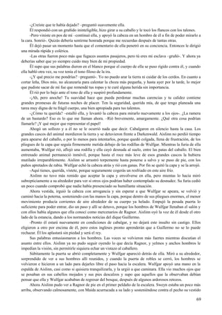 -¿Creíste que te había dejado? –preguntó suavemente ella.
Él respondió con un gruñido ininteligible, hizo girar a su caballo y le tocó los flancos con los talones.
-Pero viniste en pos de mí –continuó ella, y apoyó la cabeza en un hombro de él a fin de poder mirarlo a
la cara. Sonrió-. Quizás debería sentirme honrada porque me recuerdas después de tantas otras.
Él dejó pasar un momento hasta que el comentario de ella penetró en su conciencia. Entonces le dirigió
una mirada rápida y colérica.
-Las otras fueron poco más que fugaces asuntos pasajeros, pero tú eres mi esclava –gruñó-. Y ahora ya
deberías saber que yo siempre cuido muy bien de mi propiedad.
Él supo que sus palabras dieron en el blanco porque el cuerpo de ella se puso rígido contra él, y cuando
ella habló otra vez, su voz tenía el tono filoso de la ira.
-¿Y qué precio me pondrías? –preguntó-. Yo no puedo arar la tierra ni cuidar de los cerdos. En cuanto a
cortar leña, Dios mío, no alcanzaría para calentar la choza más pequeña, y hasta ayer por la tarde, lo mejor
que pudiste sacar de mí fue que remendé tus ropas y te curé alguna herida sin importancia.
Él rió por lo bajo ante el tono de ella y suspiró profundamente.
-¡Ah, pero anoche! Tu suavidad hace que pueda perdonar muchas carencias y tu calidez contiene
grandes promesas de futuras noches de placer. Ten la seguridad, querida mía, de que tengo planeada una
tarea muy digna de tu frágil cuerpo, una bien apropiada para tus talentos.
-¿Cómo tu querida? –estalló ella, y levantó la cabeza para mirarlo nuevamente a los ojos-. ¿La ramera
de un bastardo? Eso es lo que me llaman ahora. –Rió brevemente, amargamente. ¿Qué otra cosa podrían
llamarle? ¡Y qué mejor que representar el papel!
Ahogó un sollozo y a él no se le ocurrió nada que decir. Cabalgaron en silencio hasta la casa. Los
grandes cascos del animal mordieron la tierra y se detuvieron frente a Darkenwald. Aislinn no perdió tiempo
para apearse del caballo, o por lo menos para intentarlos, porque quedó colgada, llena de frustración, de los
pliegues de la capa que seguía firmemente metida debajo de las rodillas de Wulfgar. Mientras la furia de ella
aumentaba, Wulfgar rió, aflojó una rodilla y ella cayó desnuda al suelo, entre las patas del caballo. El bien
entrenado animal permaneció inmóvil, porque hasta el roce más leve de esos grandes cascos la hubiera
mutilado irreparablemente. Aislinn se arrastró torpemente hasta ponerse a salvo y se puso de pie, con los
puños apretados de rabia. Wulfgar echó la cabeza atrás y rió con ganas. Por fin se quitó la capa y se la arrojó.
-Aquí tienes, querida, vístete, porque seguramente cogerás un resfriado en este aire frío.
Aislinn no tuvo más remido que aceptar la capa y envolverse en ella, pero mientas lo hacía miró
subrepticiamente a su alrededor para ver si otros ojos podrían haber contemplado su desnudez. Su furia cedió
un poco cuando comprobó que nadie había presenciado su humillante situación.
Ahora vestida, irguió la cabeza con arrogancia y sin esperar a que Wulfgar se apeara, se volvió y
caminó hacia la poterna, sosteniendo con las manos la capa, porque dentro de sus pliegues enormes, el menor
movimiento producía corrientes de aire alrededor de su cuerpo ya helado. Empujó la pesada puerta lo
suficiente para poder entrar, dio un paso y allí se detuvo, porque los hombres de Wulfgar llenaban el salón y
con ellos había algunos que ella conocí como mercenarios de Ragnor. Aislinn oyó la voz de él desde el otro
lado de la estancia, dando a los normandos noticias del dique Guillermo.
-Pronto él estará nuevamente en condiciones de cabalgar, y no dejará este insulto sin castigo. Ellos
eligieron a otro por encima de él, pero estos ingleses pronto aprenderán que a Guillermo no se lo puede
rechazar. Él los aplastará sin piedad y será el rey.
Sus palabras entusiasmaron a los hombres. Las voces se volvieron más fuertes mientras discutían el
asunto entre ellos. Aislinn ya no pudo seguir oyendo lo que decía Ragnor, y yelmos y anchos hombros le
impedían la visión, sin permitirle siquiera echar un vistazo al caballero.
Súbitamente la puerta se abrió completamente y Wulfgar apareció detrás de ella. Miró a su alrededor,
sorprendido de ver a sus hombres allí reunidos, y cuando la puerta de robles se cerró, los hombres se
volvieron e hicieron a un lado para dejarles libre el paso hacia la escalera. Wulfgar apoyó una mano en la
espalda de Aislinn, casi como si quisiera tranquilizarla, y la urgió a que caminara. Ella vio muchos ojos que
se posaban en sus cabellos mojados y sus pies descalzos y supo que aquellos que la observaban debían
pensar que ella y Wulfgar acababan de regresar del bosque, después de algunos ardorosos retozos.
Ahora Aislinn pudo ver a Ragnor de pie en el primer peldaño de la escalera. Sweyn estaba un poco más
arriba, observando calmosamente, con Maida acurrucada a su lado y sosteniéndose contra el pecho su vestido
69
 