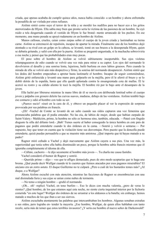 criada, que apenas acababa de cumplir quince años, nunca había conocido- a un hombre y ahora enfrentaba
la pesadilla de ser violada por estos rufianes.
Aislinn sintió como suyo el terror de la niña y se mordió los nudillos para no hacer eco a los gritos
aterrorizados de Hlynn. Ella sabía muy bien que pronto sería la víctima de las pasiones de un hombre. Se oyó
ruido a tela desgarrada cuando el vestido de Hlynn le fue brutal- mente arrancado de los pechos. En ese
momento, una mano pesada se apoyó rudamente en un hombro de Aislinn.
Manos callosas, crueles, caían como zarpas sobre el cuerpo de la joven criada y lastimaban su tierna
carne. Aislinn se estremeció de repulsión, incapaz de apartar la mirada. Finalmente uno de los hombres dejó
atontado a su rival con un golpe en la cabeza, se levantó, tomó en sus brazos a la desesperada Hlynn, quien
se debatía gritando, y salió con ella por la puerta. Aislinn se preguntó angustiada, si la muchacha sobreviviría
a esa noche y pensó que las probabilidades eran muy pocas.
El peso sobre el hombro de Aislinn se volvió súbitamente insoportable. Sus ojos violetas
relampaguearon de odio cuando se volvió una vez más para mirar a su captor. Los ojos del normando le
devolvieron el desafío y una sonrisa lenta, lujuriosa, bailó burlona en esos labios gruesos. Pero cuando la
mirada de ella se volvió aún más despectiva y firme, la sonrisa del normando desapareció. Aislinn sintió que
los dedos del hombre empezaban a apretar hasta lastimarle el hombro. Incapaz de seguir conteniéndose,
Aislinn gritó enfurecida y levantó una mano para golpearlo en la mejilla, pero él le aferró el brazo y se lo
dobló detrás de la espalda, hasta que ella quedó aplastada contra la ensangrentada cota de mallas. Él le
acercó su rostro y su cálido aliento le tocó la mejilla. El hombre rió por lo bajo ante el desamparo de la
joven.
Ella luchó por liberarse mientras la mano libre de él se movía con deliberada lentitud sobre el cuerpo
joven y palpaba con grosero deleite las curvas suaves, maduras, debajo de las vestiduras. Aislinn tembló bajo
ese contacto y odió al hombre con todo su ser.
-¡Puerco sucio! -siseó en la cara de él, y obtuvo un pequeño placer al ver la expresión de sorpresa
provocada por sus palabras en francés.
-¡Eh! -Vachel de Comte se levantó de un salto cuando sus oídos captaron una voz femenina que
pronunciaba palabras que él podía entender. No las oía, de labios de mujer, desde que habían zarpado de
Saint-Valery.- Maldición, primo, la hembra no sólo es hermosa sino, también, educada. —Pateó con fingido
disgusto la silla del difunto lord.- ¡Bah! Tienes suerte al haber conseguido la única hembra en este país de
paganos que podrá entenderte cuando le des órdenes en la cama. —Sonrió y volvió a sentarse.— Por
supuesto, hay que tener en cuenta que la violación tiene sus desventajas. Pero puesto que la doncella puede
entenderte, quizá puedas persuadirla a que se muestre más amistosa. ¿Qué importa que tú hayas matado a su
padre?
Ragnor miró ceñudo a Vachel y dejó nuevamente que Aislinn cayera a sus pies. Una vez más, la
superioridad que tenía sobre ella había disminuido un poco, porque la hembra sabía francés mientras que él
ignoraba completamente el idioma de ella.
—Cállate, cachorro —le dijo secamente al hombre más joven—. Tu charla me causa fastidio.
Vachel consideró el humor de Ragnor y sonrió.
—Querido primo —dijo— veo que te afliges demasiado, pues de otro modo aceptarías que te haga una
broma. ¿Qué puede decir Wulfgar cuando tú le cuentes que fuimos atacados por esos paganos miserables? El
anciano era un zorro astuto. El duque Guillermo no te culpará. ¿Pero a cuál de los bastardos temes más? ¿Al
duque, o a Wulfgar?
Ahora Aislinn escuchó con más atención, mientras las facciones de Ragnor se ensombrecían con una
mal disimulada furia y sus cejas se unían como nubes de tormenta.
—No temo a ningún hombre —gruñó el normando.
-¡Oh... oh! -replicó Vachel, en tono burlón—. Eso lo dices con mucha valentía, ¿pero de veras lo
sientes? ¿Qué hombre, de los que estamos aquí esta noche, no siente cierta inquietud interior por la fechoría
cometida "en este lugar? Wulfgar dio órdenes de no arrastrar a los aldeanos a la batalla; sin embargo, hemos
matado a muchos de los que iban a ser sus siervos.
Aislinn escuchaba atentamente las palabras que intercambiaban los hombres. Algunas sonaban extrañas
a sus oídos, pero lograba en- tender la mayoría. ¿Ese hombre, Wulfgar, de quien ellos hablaban con tanto
recelo, sería más de temer que estos terribles invasores? ¿Y sería ese hombre el nuevo señor de Darkenwald?
7
 