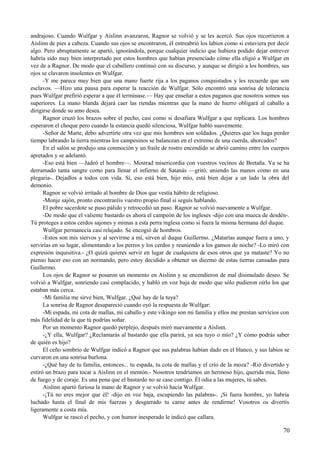 andrajoso. Cuando Wulfgar y Aislinn avanzaron, Ragnor se volvió y se les acercó. Sus ojos recorrieron a
Aislinn de pies a cabeza. Cuando sus ojos se encontraron, él entreabrió los labios como si estuviera por decir
algo. Pero abruptamente se apartó, ignorándola, porque cualquier indicio que hubiera podido dejar entrever
habría sido muy bien interpretado por estos hombres que habían presenciado cómo ella eligió a Wulfgar en
vez de a Ragnor. De modo que el caballero continuó con su discurso, y aunque se dirigió a los hombres, sus
ojos se clavaron insolentes en Wulfgar.
-Y me parece muy bien que una mano fuerte rija a los paganos conquistados y les recuerde que son
esclavos. —Hizo una pausa para esperar la reacción de Wulfgar. Sólo encontró una sonrisa de tolerancia
pues Wulfgar prefirió esperar a que él terminase.— Hay que enseñar a estos paganos que nosotros somos sus
superiores. La mano blanda dejará caer las riendas mientras que la mano de hierro obligará al caballo a
dirigirse donde su amo desea.
Ragnor cruzó los brazos sobre el pecho, casi como si desafiara Wulfgar a que replicara. Los hombres
esperaron el choque pero cuando la estancia quedó silenciosa, Wulfgar habló suavemente.
-Señor de Marte, debo advertirte otra vez que mis hombres son soldados. ¿Quieres que los haga perder
tiempo labrando la tierra mientras los campesinos se balancean en el extremo de una cuerda, ahorcados?
En el salón se produjo una conmoción y un fraile de rostro encendido se abrió camino entre los cuerpos
apretados y se adelantó.
-Eso está bien —Jadeó el hombre—. Mostrad misericordia con vuestros vecinos de Bretaña. Ya se ha
derramado tanta sangre como para llenar el infierno de Satanás —gritó, uniendo las manos como en una
plegaria-. Dejadlos a todos con vida. Sí, eso está bien, hijo mío, está bien dejar a un lado la obra del
demonio.
Ragnor se volvió irritado al hombre de Dios que vestía hábito de religioso.
-Monje sajón, pronto encontraréis vuestro propio final si seguís hablando.
El pobre sacerdote se puso pálido y retrocedió un paso. Ragnor se volvió nuevamente a Wulfgar.
-De modo que el valiente bastardo es ahora el campeón de los ingleses -dijo con una mueca de desdén-.
Tú proteges a estos cerdos sajones y mimas a esta perra inglesa como si fuera la misma hermana del duque.
Wulfgar permanecía casi relajado. Se encogió de hombros.
-Estos son mis siervos y al servirme a mí, sirven al duque Guillermo. ¿Matarías aunque fuera a uno, y
servirías en su lugar, alimentando a los perros y los cerdos y reuniendo a los gansos de noche? -Lo miró con
expresión inquisitiva.- ¿O quizá quieres servir en lugar de cualquiera de esos otros que ya mataste? Yo no
pienso hacer eso con un normando, pero estoy decidido a obtener un diezmo de estas tierras cansadas para
Guillermo.
Los ojos de Ragnor se posaron un momento en Aislinn y se encendieron de mal disimulado deseo. Se
volvió a Wulfgar, sonriendo casi complacido, y habló en voz baja de modo que sólo pudieron oírlo los que
estaban más cerca.
-Mi familia me sirve bien, Wulfgar. ¿Qué hay de la tuya?
La sonrisa de Ragnor desapareció cuando oyó la respuesta de Wulfgar:
-Mi espada, mi cota de mallas, mi caballo y este vikingo son mi familia y ellos me prestan servicios con
más fidelidad de la que tú podrías soñar.
Por un momento Ragnor quedó perplejo, después miró nuevamente a Aislinn.
-¿Y ella, Wulfgar? ¿Reclamarás al bastardo que ella parirá, ya sea tuyo o mío? ¿Y cómo podrás saber
de quién es hijo?
El ceño sombrío de Wulfgar indicó a Ragnor que sus palabras habían dado en el blanco, y sus labios se
curvaron en una sonrisa burlona.
-¿Qué hay de tu familia, entonces... tu espada, tu cota de mallas y el crío de la moza? -Rió divertido y
estiró un brazo para tocar a Aislinn en el mentón.- Nosotros tendríamos un hermoso hijo, querida mía, lleno
de fuego y de coraje. Es una pena que el bastardo no se case contigo. Él odia a las mujeres, tú sabes.
Aislinn apartó furiosa la mano de Ragnor y se volvió hacia Wulfgar.
-¡Tú no eres mejor que él! -dijo en voz baja, escupiendo las palabras-. ¡Si fuera hombre, yo habría
luchado hasta el final de mis fuerzas y desgarrado tu carne antes de rendirme! Vosotros os divertís
ligeramente a costa mía.
Wulfgar se rascó el pecho, y con humor inesperado le indicó que callara.
70
 
