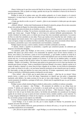 -Parece Aislinn que lo que dices acerca del final de tus fuerzas y de desgarrar mi carne ya lo has hecho
concienzudamente. Sólo yo puedo ser testigo, querida mía de que fue solamente la fuerza de mis brazos lo
que hizo que te rindieras.
Wulfgar la tomó de la muñeca antes que ella pudiera golpearlo en el rostro después se la retorció
lentamente y la atrajo hacia él, hasta que sus labios quedaron separados por un centímetro. Le sonrió y la
miró a los ojos
-¿Tengo que decirlo en alta voz por ti? -susurró-. ¿Qué en este momento te rindes pero que aún espera
poder vengarte?.
-¡Milord! ¡Milord! –Aislinn trató frenéticamente de llamarle la atención, porque ella era más consciente
de que otros además de Ragnor los observaban atentamente.- ¡El fraile!.
En medio de gritos de aliento de sus hombres, se elevó una voz alterada
-¡Ejem! Milord, sir wulfgar. No nos hemos encontrado antes, pero yo soy fray Dunley y vos me habéis
pedido que viniera aquí. –Cuando Wulfgar se volvió hacia él, continuó hablando apresuradamente.- He
venido a bendecir las tumbas, pero es evidente para mí que hay otras necesidades apremiantes. Los asuntos
de Dios no están bien atendidos en esta aldea. Parece que muchas de las doncellas han sido violadas y que
hasta algunas han tomado amante. Esto es gravemente pecaminoso, milord, y la iglesia no puede tomar estas
cosas a la ligera, ni dejar sin condenar las faltas cometidas. Me parece que sería conveniente ofrecer dinero a
los amantes y prometidos cuyos votos matrimoniales sean formulados y realizados.
Wulfgar arqueó una ceja y sonrió a medias, mientras el hombre continuaba con el tema.
-Y además, milord, a aquellos no prometidos, a aquellos que cometieron pecado, les ordenaría que
desposen a las doncellas ultrajadas...
-Un momento, padre -dijo Wulfgar, en tono severo, y levantó una mano para detener la catarata de
palabras-.Me parece que ofrecer dinero a los enamorados de aquellas cuyos favores fueron tomados a la
fuerza, sería reducir a las honestas y justas al nivel de prostitutas, ¿y qué hombre vendería la virtud de la
dama de su corazón? Una buena suma, ciertamente, cuando toda Inglaterra yace con los muslos doloridos. La
corona más rica, si tuviera que pagar, quedaría en la miseria. Y yo sólo soy un caballero pobre y no podría
afrontar el gasto, aunque la idea me parece valiosa. En cuanto al casamiento del resto, a todos los considero
soldados. –Señalo a sus hombres.- Son buenos para pelear en la guerra pero no de la clase que buscaría una
doncella para formar un hogar. Todos se marcharían al próximo llamado a las armas y algunos caerían en el
campo de batalla y dejarían a la moza llena de hijos colgados de sus faldas, sin otra forma de alimentarlos
que vender sus bienes en la calle, y así una buena intención terminaría en una situación peor que la anterior.
No, buen padre, yo digo que dejemos las cosas como están hoy. El tiempo, seguramente, traerá el remedio.
El mal ya está hecho y difícilmente pueda yo deshacerlo con mis manos.
—Pero, milord —dijo el fraile, que no quería darse por vencido—. ¿Qué hay de vos mismo? Ahora
poseéis tierras y contáis con el favor del duque. Seguramente no dejaréis que esta pobre y desgraciada
muchacha sufra debido a las malas acciones de las que no tiene culpa ninguna. Vos estáis obligado, por
vuestro juramento de caballería, a proteger al bello sexo. ¿Puedo tener la seguridad de que vos, por lo menos,
os casaréis con ella?
Wulfgar se puso ceñudo mientras Ragnor echaba la cabeza atrás y estallaba en ruidosas carcajadas.
—No, padre, eso tampoco —dijo Wulfgar—. Mi juramento de caballero no me obliga hasta ese
extremo. Y además, por supuesto, yo soy bastardo y no puedo pedir que estos tiernos oídos soporten las
burlas y las bromas groseras de aquellos que tienen sesos de brutos. —Miró fijamente a Ragnor.- Me ha
tocado en la vida ver que las burlas más crueles y las heridas más profundas son causadas por las lenguas
agudas de ese mismo sexo que se precia de tener corazones tiernos, modales amables y amor maternal. Yo
no tengo ninguna debilidad por el llanto de las mujeres y no quiero darles más de lo que ellas se merecen.
No, no insistáis, porque en este aspecto soy inflexible.
Con eso, volvió la espalda al fraile, pero éste lo detuvo con unas palabras más.
—Lord Wulfgar, si no os casáis con ella, por lo menos dejadla en libertad. Su prometido aún la
aceptará, tal como ella está ahora.
Se volvió para señalar a Kerwick, quien permanecía en silencio allí cerca, y vio que los ojos del joven
se posaban melancólicos en la muchacha.
— ¡No! ¡De eso no quiero saber nada! —rugió Wulfgar y se volvió furioso hacia el fraile.
71
 