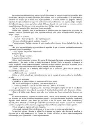 8
Las tumbas fueron bendecidas y Aislinn regresó al dormitorio en busca de un poco de privacidad. Pero
allí encontró a Wulfgar, taciturno, que miraba por la ventana hacia el lejano horizonte. En su mano tenía el
contenido del paquete que le había dado Ragnor mientras el sacerdote recitaba sus plegarias sobre las
sepulturas. Sweyn estaba junto al hogar con un brazo apoyado en el mismo, y con la punta del pie empujaba
distraídamente algunas ascuas que habían saltado del fuego. Cuando ella entró los dos se volvieron. Aislinn
masculló una torpe disculpa y se volvió para retirarse, pero Wulfgar meneó la cabeza.
-No, no es necesario -dijo-. Ven, entra. Hemos terminado.
Aislinn entró vacilante y cerró la puerta tras de sí, sintiendo sobre ella el peso de los ojos de los dos
hombres. Enrojeció ligeramente pues ellos siguieron mirándola y les volvió la espalda cuando Wulfgar se
dirigió a Sweyn.
—Lo dejaré en tus manos.
—Sí, señor —llegó la respuesta—. Yo vigilaré y cuidaré.
-Entonces, sabiendo eso, puedo quedarme tranquilo.
-Parecerá extraño, Wulfgar, después de estos muchos años...Siempre hemos luchado bien los dos
juntos.
-Aja, pero hay una obligación y yo debo tener la seguridad de que la cuestión queda en buenas manos.
Esperemos que no sea para largo.
—Estos ingleses son personas empecinadas.
Wulfgar suspiró.
—Sí, pero el duque lo es más.
Sweyn asintió y se marchó.
Aislinn siguió recogiendo los trozos del cuerno de beber que ella misma arrojara contra la puerta la
noche anterior, y los puso a un lado, evitando la mirada de Wulfgar. Miró a su alrededor en busca de su
camisa desgarrada, con la esperanza de poder remendarla y seguir usándola, porque no le quedaba mucha
ropa. Pero sus esfuerzos resultaron inútiles porque no pudo encontrar la prenda.
-Milord —dijo ella, con la hermosa frente arrugada por la confusión-. ¿Has visto mi camisa esta
mañana? Sé que estaba aquí.
-La dejé sobre la cama —replicó él.
Aislinn se volvió, sabiendo que era inútil mirar otra vez. Se encogió de hombros e hizo las almohadas a
un lado.
-Aquí no está, señor mío.
-Quizá Hlynn se la llevó -sugirió él, sin mucho interés en el asunto.
-No, ella no entraría aquí sin tu permiso. Tiene mucho miedo de ti.
-La camisa ya aparecerá —dijo él, con cierta irritación—. Quítala de tu mente.
-Es que no tengo muchas -se quejó Aislinn-. Y no tengo dinero | para comprar más tela de lino. La lana
es áspera sobre la piel, sin la suavidad de una camisa. Y tú ya has dicho que no te sobra dinero para mi ropa.
-Deja ya de hablar, mujer. Pareces igual a las otras hembras que lloran por una bolsa llena para sus
gastos.
Por un breve momento, el mentón de Aislinn tembló y ella le volvió la espalda a Wulfgar para ocultar
esta debilidad que a ella le resultaba sumamente extraña. Llorar por una camisa desgarrada cuando toda
Inglaterra estaba arrasada. ¿Pero lloraba por su camisa o por ella misma? Ella, fuerte, voluntariosa y
decidida, ahora debilitada y sometida por un hombre que detestaba a las mujeres y que en este momento
acababa de compararla con las prostitutas vulgares que frecuentaban los campamentos de los ejércitos.
Aislinn se tragó sus lágrimas y levantó el mentón.
-Milord, nada pido de ti. Sólo trato de conservar lo que es mío, lo mismo que sueles hacer tú.
Se ocupó en ordenar y limpiar la habitación sin agregar una palabra más, deseosa de sacudirse la
depresión que se había apoderado de ella. Cuando por fin miró a Wulfgar, se detuvo impresionada por los
cavilosos ojos grises fijos en ella. Lo miró inquisitivamente.
73
 