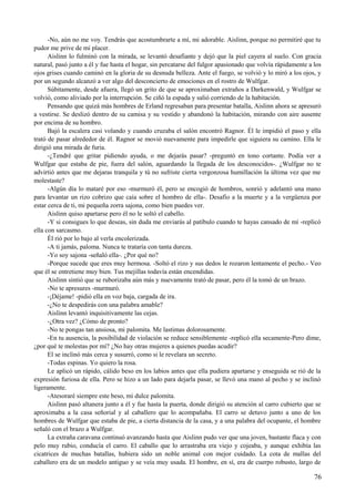 -No, aún no me voy. Tendrás que acostumbrarte a mí, mi adorable. Aislinn, porque no permitiré que tu
pudor me prive de mi placer.
Aislinn lo fulminó con la mirada, se levantó desafiante y dejó que la piel cayera al suelo. Con gracia
natural, pasó junto a él y fue hasta el hogar, sin percatarse del fulgor apasionado que volvía rápidamente a los
ojos grises cuando caminó en la gloria de su desnuda belleza. Ante el fuego, se volvió y lo miró a los ojos, y
por un segundo alcanzó a ver algo del desconcierto de emociones en el rostro de Wulfgar.
Súbitamente, desde afuera, llegó un grito de que se aproximaban extraños a Darkenwald, y Wulfgar se
volvió, como aliviado por la interrupción. Se ciñó la espada y salió corriendo de la habitación.
Pensando que quizá más hombres de Erland regresaban para presentar batalla, Aislinn ahora se apresuró
a vestirse. Se deslizó dentro de su camisa y su vestido y abandonó la habitación, mirando con aire ausente
por encima de su hombro.
Bajó la escalera casi volando y cuando cruzaba el salón encontró Ragnor. Él le impidió el paso y ella
trató de pasar alrededor de él. Ragnor se movió nuevamente para impedirle que siguiera su camino. Ella le
dirigió una mirada de furia.
-¿Tendré que gritar pidiendo ayuda, o me dejarás pasar? -preguntó en tono cortante. Podía ver a
Wulfgar que estaba de pie, fuera del salón, aguardando la llegada de los desconocidos-. ¿Wulfgar no te
advirtió antes que me dejaras tranquila y tú no sufriste cierta vergonzosa humillación la última vez que me
molestaste?
-Algún día lo mataré por eso -murmuró él, pero se encogió de hombros, sonrió y adelantó una mano
para levantar un rizo cobrizo que caía sobre el hombro de ella-. Desafío a la muerte y a la vergüenza por
estar cerca de ti, mi pequeña zorra sajona, como bien puedes ver.
Aislinn quiso apartarse pero él no le soltó el cabello.
-Y si consigues lo que deseas, sin duda me enviarás al patíbulo cuando te hayas cansado de mí -replicó
ella con sarcasmo.
Él rió por lo bajo al verla encolerizada.
-A ti jamás, paloma. Nunca te trataría con tanta dureza.
-Yo soy sajona -señaló ella-. ¿Por qué no?
-Porque sucede que eres muy hermosa. -Soltó el rizo y sus dedos le rozaron lentamente el pecho.- Veo
que él se entretiene muy bien. Tus mejillas todavía están encendidas.
Aislinn sintió que se ruborizaba aún más y nuevamente trató de pasar, pero él la tomó de un brazo.
-No te apresures -murmuró.
-¡Déjame! -pidió ella en voz baja, cargada de ira.
-¿No te despedirás con una palabra amable?
Aislinn levantó inquisitivamente las cejas.
-¿Otra vez? ¿Cómo de pronto?
-No te pongas tan ansiosa, mi palomita. Me lastimas dolorosamente.
-En tu ausencia, la posibilidad de violación se reduce sensiblemente -replicó ella secamente-Pero dime,
¿por qué te molestas por mí? ¿No hay otras mujeres a quienes puedas acudir?
El se inclinó más cerca y susurró, como si le revelara un secreto.
-Todas espinas. Yo quiero la rosa.
Le aplicó un rápido, cálido beso en los labios antes que ella pudiera apartarse y enseguida se rió de la
expresión furiosa de ella. Pero se hizo a un lado para dejarla pasar, se llevó una mano al pecho y se inclinó
ligeramente.
-Atesoraré siempre este beso, mi dulce palomita.
Aislinn pasó altanera junto a él y fue hasta la puerta, donde dirigió su atención al carro cubierto que se
aproximaba a la casa señorial y al caballero que lo acompañaba. El carro se detuvo junto a uno de los
hombres de Wulfgar que estaba de pie, a cierta distancia de la casa, y a una palabra del ocupante, el hombre
señaló con el brazo a Wulfgar.
La extraña caravana continuó avanzando hasta que Aislinn pudo ver que una joven, bastante flaca y con
pelo muy rubio, conducía el carro. El caballo que lo arrastraba era viejo y cojeaba, y aunque exhibía las
cicatrices de muchas batallas, hubiera sido un noble animal con mejor cuidado. La cota de mallas del
caballero era de un modelo antiguo y se veía muy usada. El hombre, en sí, era de cuerpo robusto, largo de
76
 