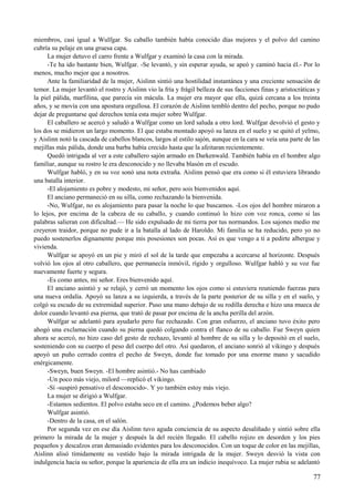 miembros, casi igual a Wulfgar. Su caballo también había conocido días mejores y el polvo del camino
cubría su pelaje en una gruesa capa.
La mujer detuvo el carro frente a Wulfgar y examinó la casa con la mirada.
-Te ha ido bastante bien, Wulfgar. -Se levantó, y sin esperar ayuda, se apeó y caminó hacia él.- Por lo
menos, mucho mejor que a nosotros.
Ante la familiaridad de la mujer, Aislinn sintió una hostilidad instantánea y una creciente sensación de
temor. La mujer levantó el rostro y Aislinn vio la fría y frágil belleza de sus facciones finas y aristocráticas y
la piel pálida, marfilina, que parecía sin mácula. La mujer era mayor que ella, quizá cercana a los treinta
años, y se movía con una apostura orgullosa. El corazón de Aislinn tembló dentro del pecho, porque no pudo
dejar de preguntarse qué derechos tenía esta mujer sobre Wulfgar.
El caballero se acercó y saludó a Wulfgar como un lord saluda a otro lord. Wulfgar devolvió el gesto y
los dos se midieron un largo momento. El que estaba montado apoyó su lanza en el suelo y se quitó el yelmo,
y Aislinn notó la cascada de cabellos blancos, largos al estilo sajón, aunque en la cara se veía una parte de las
mejillas más pálida, donde una barba había crecido hasta que la afeitaran recientemente.
Quedó intrigada al ver a este caballero sajón armado en Darkenwald. También había en el hombre algo
familiar, aunque su rostro le era desconocido y no llevaba blasón en el escudo.
Wulfgar habló, y en su voz sonó una nota extraña. Aislinn pensó que era como si él estuviera librando
una batalla interior.
-El alojamiento es pobre y modesto, mi señor, pero sois bienvenidos aquí.
El anciano permaneció en su silla, como rechazando la bienvenida.
-No, Wulfgar, no es alojamiento para pasar la noche lo que buscamos. -Los ojos del hombre miraron a
lo lejos, por encima de la cabeza de su caballo, y cuando continuó lo hizo con voz ronca, como si las
palabras salieran con dificultad.— He sido expulsado de mi tierra por tus normandos. Los sajones medio me
creyeron traidor, porque no pude ir a la batalla al lado de Haroldo. Mi familia se ha reducido, pero yo no
puedo sostenerlos dignamente porque mis posesiones son pocas. Así es que vengo a ti a pedirte albergue y
vivienda.
Wulfgar se apoyó en un pie y miró el sol de la tarde que empezaba a acercarse al horizonte. Después
volvió los ojos al otro caballero, que permanecía inmóvil, rígido y orgulloso. Wulfgar habló y su voz fue
nuevamente fuerte y segura.
-Es como antes, mi señor. Eres bienvenido aquí.
El anciano asintió y se relajó, y cerró un momento los ojos como si estuviera reuniendo fuerzas para
una nueva ordalía. Apoyó su lanza a su izquierda, a través de la parte posterior de su silla y en el suelo, y
colgó su escudo de su extremidad superior. Puso una mano debajo de su rodilla derecha e hizo una mueca de
dolor cuando levantó esa pierna, que trató de pasar por encima de la ancha perilla del arzón.
Wulfgar se adelantó para ayudarlo pero fue rechazado. Con gran esfuerzo, el anciano tuvo éxito pero
ahogó una exclamación cuando su pierna quedó colgando contra el flanco de su caballo. Fue Sweyn quien
ahora se acercó, no hizo caso del gesto de rechazo, levantó al hombre de su silla y lo depositó en el suelo,
sosteniendo con su cuerpo el peso del cuerpo del otro. Así quedaron, el anciano sonrió al vikingo y después
apoyó un puño cerrado contra el pecho de Sweyn, donde fue tomado por una enorme mano y sacudido
enérgicamente.
-Sweyn, buen Sweyn. -El hombre asintió.- No has cambiado
-Un poco más viejo, milord —replicó el vikingo.
-Sí -suspiró pensativo el desconocido-. Y yo también estoy más viejo.
La mujer se dirigió a Wulfgar.
-Estamos sedientos. El polvo estaba seco en el camino. ¿Podemos beber algo?
Wulfgar asintió.
-Dentro de la casa, en el salón.
Por segunda vez en ese día Aislinn tuvo aguda conciencia de su aspecto desaliñado y sintió sobre ella
primero la mirada de la mujer y después la del recién llegado. El cabello rojizo en desorden y los pies
pequeños y descalzos eran demasiado evidentes para los desconocidos. Con un toque de color en las mejillas,
Aislinn alisó tímidamente su vestido bajo la mirada intrigada de la mujer. Sweyn desvió la vista con
indulgencia hacia su señor, porque la apariencia de ella era un indicio inequívoco. La mujer rubia se adelantó
77
 