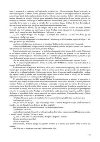 hasta el arranque de la escalera y miró hacia arriba a Aislinn, con evidente curiosidad. Ragnor se acercó y se
detuvo en la puerta, al lado de Aislinn, y la mujer enarcó las cejas ante la sonrisa perezosa de él, porque casi
pareció hacer alarde de la muchacha delante de ellos. Ella miró nuevamente a Aislinn y advirtió su orgullosa
postura. Después se volvió a Wulfgar como esperando alguna explicación de esta escena, pero en ese
momento él caminaba hacia la joven. Observó bastante desconcertada cómo él subió la escalera, tomó a la
muchacha de la mano y la atrajo a su lado. Por un momento fugaz, Wulfgar devolvió la mirada de
desconcierto de la mujer y en sus ojos se asomó una pequeña chispa de burla.
-Esta damisela es Aislinn, hija del antiguo lord de esta casa señorial. Aislinn, mi media hermana
Gwyneth -dijo él, levantando una mano hacia la mujer. Wulfgar sintió, más que vio, la sorpresa de Aislinn y
señaló con la mano al anciano. -Lord Bolsgar de Callenham, su padre.
-¿Lord? -repitió Bolsgar-. No, Wulfgar. Los tiempos han cambiado. Tú eres lord ahora, yo soy
solamente un caballero sin armas.
-Todos estos años he pensado en ti como lord de Callenham y es difícil cambiar -replicó Wulfgar—. Me
temo que tendrás que perdonarme.
Aislinn sonrió al anciano, quien desvió su mirada de Wulfgar a ella, con expresión preocupada.
-El anciano Darkenwald siempre se sintió honrado cuando se detenían huéspedes en esta casa. Hubieras
sido entonces tan bienvenido como ahora, con lord Wulfgar.
Ragnor se adelantó para presentarse y se inclinó profundamente sobre la mano de Gwyneth. Al contacto
de los labios calientes de él, la frialdad que ella sintió al mirarlo por primera vez se fundió en un,
burbujeante torrente de placer. Ella sonrió cuando él se enderezó y Ragnor inmediatamente se percató de que
tenía al alcance de la mano una nueva conquista. Se volvió a Wulfgar y sonrió.
-No nos habías dicho que tenías parientes aquí, milord. A Guillermo le interesará enterarse de esto.
-No es necesario que te apresures a llevarle el cuento, señor de Marte. La historia no es nueva para él -le
aseguró Wulfgar al caballero.
Rechazando nuevas preguntas, Wulfgar se volvió, abrió completamente la puerta y bajó nuevamente la
escalera para ponerse al lado de Bolsgar. Tomó al anciano de un brazo que puso sobre sus hombros para
ayudar a Sweyn a llevarlo al salón. Aislinn corrió a poner frente al hogar un grande y pesado sillón y ordenó
que trajeran comida y bebidas para los cansados viajeros. Puso un banco frente al sillón y los dos hombres
depositaron al anciano en el asiento que ella había preparado.
El sajón hizo una mueca de dolor cuando Wulfgar levantó gentilmente su pierna y la puso sobre el
banquillo, pero suspiró aliviado cuando se recostó nuevamente en su sillón. Kerwick se acercó para mirar
mientras Aislinn se arrodillaba junto a Bolsgar y empezaba a luchar con las correas de cuero que le
envolvían la pierna. Esto le resultó difícil porque la pierna estaba hinchada. Usando su pequeña daga con
movimientos de vaivén, trató de cortar las correas hasta que se dio cuenta de que Bolsgar se agitaba porque
esto sólo le causaba más dolor. Wulfgar se arrodilló junto a ella, desenvainó su propio cuchillo y deslizó
fácilmente la hoja debajo de las correas, que cortó con un solo movimiento. El anciano hizo señas a Aislinn
para que se alejara cuando ella se inclinó sobre su pierna.
-Wulfgar, llévate de aquí a esta muchacha. No es un espectáculo agradable para sus jóvenes ojos.
Aislinn meneó la cabeza.
-No, no me iré, sir Bolsgar. Tengo un estómago fuerte y –miró a Wulfgar a los ojos y él le devolvió la
mirada-... me han llamado terca, de modo que debe aceptarlo.
Los ojos de color gris acero se iluminaron con una chispa de humor.
-Ciertamente, ella es así.
Aislinn lo miró ceñuda. Gwyneth se había acercado y observaba a los dos mientras Maida se apresuraba
a servirle comida y bebida a ella y a su padre.
-¿Cómo es estar entre los conquistadores, Wulfgar? –preguntó Gwyneth.
Bolsgar la miró con severidad.
-Frena tu lengua, hija.
Perezosamente, Wulfgar encogió sus grandes hombros y se inclinó con Aislinn sobre la pierna del
anciano.
-Yo diría que es mejor que estar entre los derrotados -dijo.
78
 
