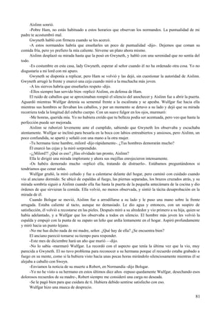 Aislinn sonrió.
-Pobre Ham, no estás habituado a estos horarios que observan los normandos. La puntualidad de mi
padre te acostumbró mal.
Gwyneth habló con firmeza cuando se les acercó.
-A estos normandos habría que enseñarles un poco de puntualidad -dijo-. Dejemos que coman su
comida fría, pero yo prefiero la mía caliente. Sírveme un plato ahora mismo.
Aislinn desplazó su mirada hasta que la posó en Gwyneth, y habló con una serenidad que no sentía del
todo.
-Es costumbre en esta casa, lady Gwyneth, esperar al señor cuando él no ha ordenado otra cosa. Yo no
disgustaría a mi lord con mi apuro.
Gwyneth se disponía a replicar, pero Ham se volvió y las dejó, sin cuestionar la autoridad de Aislinn.
Gwyneth arrugó la frente y enarcó una ceja cuando miró a la muchacha más joven.
-A los siervos habría que enseñarles respeto -dijo.
-Ellos siempre han servido bien -replicó Aislinn, en defensa de Ham.
El ruido de caballos que se aproximaban rompió el silencio del anochecer y Aislinn fue a abrir la puerta.
Aguardó mientras Wulfgar detenía su semental frente a la escalinata y se apeaba. Wulfgar fue hacia ella
mientras sus hombres se llevaban los caballos, y por un momento se detuvo a su lado y dejó que su mirada
recorriera toda la longitud del esbelto cuerpo. Con un suave fulgor en los ojos, murmuró:
-Me honras, querida mía. Yo no hubiera creído que tu belleza podía ser acentuada, pero veo que hasta la
perfección puede ser mejorada.
Aislinn se ruborizó levemente ante el cumplido, sabiendo que Gwyneth los observaba y escuchaba
atentamente. Wulfgar se inclinó para besarla en la boca con labios entreabiertos y ansiosos, pero Aislinn, un
poco confundida, se apartó y señaló con una mano a la otra mujer.
-Tu hermana tiene hambre, milord -dijo rápidamente-. ¿Tus hombres demorarán mucho?
Él enarcó las cejas y la miró sorprendido.
-¡¿Milord?! ¿Qué es eso? ¿Has olvidado tan pronto, Aislinn?
Ella le dirigió una mirada implorante y ahora sus mejillas enrojecieron intensamente.
-Os habéis demorado mucho -replicó ella, tratando de distraerlo-. Estábamos preguntándonos si
tendríamos que cenar solas.
Wulfgar gruñó, la miró ceñudo y fue a calentarse delante del hogar, pero caminó con cuidado cuando
vio al anciano dormido. Se ubicó de espaldas al fuego, las piernas separadas, los brazos cruzados atrás, y su
mirada sombría siguió a Aislinn cuando ella fue hasta la puerta de la pequeña antecámara de la cocina y dio
órdenes de que sirvieran la comida. Ella volvió, no menos observada, y sintió la tácita desaprobación en la
mirada de él.
Cuando Bolsgar se movió, Aislinn fue a arrodillarse a su lado y le puso una mano sobre la frente
arrugada. Estaba caliente al tacto, aunque no demasiado. Le dio agua y entonces, con un suspiro de
satisfacción, él volvió a recostarse en las pieles. Después miró a su alrededor y vio primero a su hija, quien se
había adelantado, y a Wulfgar que los observaba a todos en silencio. El hombre más joven les volvió la
espalda y empujó con la punta de su zapato un leño que ardía lentamente en el hogar. Aspiró profundamente
y miró hacia un punto lejano.
-No me has dicho nada de mi madre, señor. ¿Qué hay de ella? ¿Se encuentra bien?
El anciano pareció tomarse su tiempo para responder.
-Este mes de diciembre hará un año que murió —dijo.
-No lo sabía -murmuró Wulfgar. La recordó con el aspecto que tenía la última vez que la vio, muy
parecida a Gwyneth. El no tuvo problema para reconocer a su hermana porque el recuerdo estaba grabado a
fuego en su mente, como si la hubiera visto hacía unas pocas horas mirándolo silenciosamente mientras él se
alejaba a caballo con Sweyn.
-Enviamos la noticia de su muerte a Robert, en Normandía -dijo Bolsgar.
-Yo no he visto a su hermano en estos últimos diez años -repuso quedamente Wulfgar, desechando esos
dolorosos recuerdos de su madre-, Robert siempre me consideró una carga no deseada.
-Se le pagó bien para que cuidara de ti. Hubiera debido sentirse satisfecho con eso.
Wulfgar hizo una mueca de desprecio.
81
 