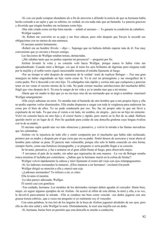 -Sí, con eso pudo comprar abundante ale a fin de atreverse a difundir la noticia de que su hermana había
hecho cornudo a un sajón y que su sobrino, en verdad, no era nada más que un bastardo. Le parecía gracioso
y divertido que ningún hombre me reclamara como hijo.
-Has sido criado como un hijo bien nacido —señaló el anciano—. Te ganaste tu condición de caballero.
Wulfgar suspiró.
-Sí, Robert me convirtió en su paje y me hizo educar, pero sólo después que Sweyn le recordó sus
obligaciones con no menos de una amenaza.
El anciano asintió lentamente.
-Robert era un hombre frívolo —dijo—. Supongo que no hubiera debido esperar más de él. Fue muy
conveniente que yo enviara a Sweyn contigo.
Las facciones de Wulfgar estaban tensas, demacradas.
-¿Me odiabas tanto que no podías soportar mi presencia? —preguntó por fin.
Aislinn levantó la vista y su corazón voló hacia Wulfgar, porque nunca lo había visto tan
apesadumbrado. Cuando miró a Bolsgar, vio que él tenía los ojos brillantes de lágrimas pero ninguna rodó
por la mejilla y el noble rostro siguió inescrutable mientras él miraba fijamente al fuego.
-Por un tiempo te odié después de enterarme de la verdad –trató de explicar Bolsgar—. Fue una gran
amargura no haber engendrado un hijo varón como tú. Yo te creí mi primogénito y me enorgullecí de ti
como padre. Por ti descuidé a mi otro hijo. Tú cabalgabas más rápido y corrías más que cualquiera y parecías
tener en tus venas el secreto mismo de la vida. No pude extraer muchas satisfacciones del muchacho débil,
frágil que vino después de ti. Tú eras la sangre de mi vida y yo te amaba mas que a mí mismo.
-Hasta que mi madre te dijo que yo no era tuyo sino de un normando que se negó a nombrar -murmuró
Wulfgar amargamente.
-Ella creyó subsanar un error. Yo atendía más al bastardo de otro hombre que a mis propios hijos y ella
no podía soportar verlos disminuidos. Ella estaba dispuesta a cargar con toda la vergüenza para enderezar las
cosas por el bien de ellos. Yo no pude condenarla por eso. No, fue mi propio odio lo que me llevó a
expulsarte de mi lado. Tu que eras el viento a mi lado, mi sombra, mi alegría... pero no un hijo mi simiente.
Volví mi corazón hacia mi otro hijo y él creció fuerte y rápido, pero murió en la flor de su edad. Hubiera
querido morir yo en lugar de él. Pero he quedado para cuidar de una doncella gruñona cuya lengua rivaliza
con la de su madre.
El anciano sajón quedó una vez más silencioso y pensativo, y volvió la mirada a las llamas movedizas
que los calentaban.
Aislinn vio la injusticia de todo ello y sintió compasión por el muchacho que había sido rechazado,
primero por su madre y después por el que creía que era su padre. Sintió deseos de acercarse y tocar ahora al
hombre para calmar su pena. Él parecía más vulnerable, porque ella solo lo había conocido en otra forma,
siempre fuerte, como una fortaleza inexpugnable, y se pregunto si sería posible llegar a su corazón.
Se levanto, pensativa, y fue a sentarse en el gran sillón frente al fuego, para observarlo mejor.
-T enviamos al país de tu madre, sin saber que regresarías de esta manera. –La voz de Bolsgar sonaba
ronca mientras él luchaba por controlarse. -¿Sabías que tu hermano murió en la colina de Senlac?.
Wulfgar volvió rápidamente la cabeza y miró fijamente el rostro del viejo con ojos relampagueantes.
-Sí, los ladrones normandos lo mataron. ¡Ellos mataron a mi hermano! –exclamó Gwyneth
Wulfgar dirigió su atención a ella y enarcó una ceja
-¿Ladrones normandos? Te refieres a mí, es claro
Ella levanto el mentón.
-La idea parece adecuada, Wulfgar.
Él sonrió casi con gentileza
-Ten cuidado, hermana. Los modales de los derrotados siempre deben agradar al vencedor. Harás bien,
mujer, en seguir algunos ejemplos de mi Aislinn –Se acercó al sillón de esta última, la miró y ella, a su vez,
le devolvió pasivamente la mirada. –Ella se conduce tan bien como vencida –sus dedos jugaron con una
gruesa trenza cobriza-, que a veces me pregunto si yo realmente soy el vencedor.
Con estas palabras, la risa tiró de los ángulos de la boca de Aislinn jugueteó alrededor de sus ojos, pero
ella no dio otra señal y sólo Wulfgar lo notó. Distraídamente, le rozó una mejilla con un dedo.
-Sí, hermana, harías bien en permitir que esta doncella te enseñe a conducirte.
82
 