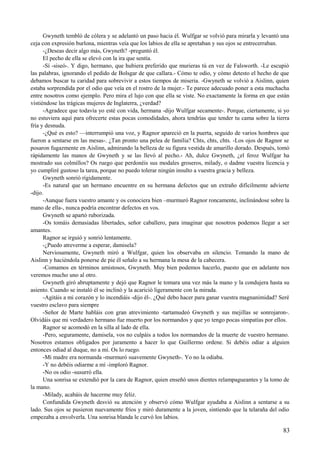 Gwyneth tembló de cólera y se adelantó un paso hacia él. Wulfgar se volvió para mirarla y levantó una
ceja con expresión burlona, mientras veía que los labios de ella se apretaban y sus ojos se entrecerraban.
-¿Deseas decir algo más, Gwyneth? -preguntó él.
El pecho de ella se elevó con la ira que sentía.
-Sí -siseó-. Y digo, hermano, que hubiera preferido que murieras tú en vez de Falsworth. -Le escupió
las palabras, ignorando el pedido de Bolsgar de que callara.- Cómo te odio, y cómo detesto el hecho de que
debamos buscar tu caridad para sobrevivir a estos tiempos de miseria. -Gwyneth se volvió a Aislinn, quien
estaba sorprendida por el odio que veía en el rostro de la mujer.- Te parece adecuado poner a esta muchacha
entre nosotros como ejemplo. Pero mira el lujo con que ella se viste. No exactamente la forma en que están
vistiéndose las trágicas mujeres de Inglaterra, ¿verdad?
-Agradece que todavía yo esté con vida, hermana -dijo Wulfgar secamente-. Porque, ciertamente, si yo
no estuviera aquí para ofrecerte estas pocas comodidades, ahora tendrías que tender tu cama sobre la tierra
fría y desnuda.
-¿Qué es esto? —interrumpió una voz, y Ragnor apareció en la puerta, seguido de varios hombres que
fueron a sentarse en las mesas-. ¿Tan pronto una pelea de familia? Chts, chts, chts. -Los ojos de Ragnor se
posaron fugazmente en Aislinn, admirando la belleza de su figura vestida de amarillo dorado. Después, tomó
rápidamente las manos de Gwyneth y se las llevó al pecho.- Ah, dulce Gwyneth, ¿el feroz Wulfgar ha
mostrado sus colmillos? Os ruego que perdonéis sus modales groseros, milady, o dadme vuestra licencia y
yo cumpliré gustoso la tarea, porque no puedo tolerar ningún insulto a vuestra gracia y belleza.
Gwyneth sonrió rígidamente.
-Es natural que un hermano encuentre en su hermana defectos que un extraño difícilmente advierte
-dijo.
-Aunque fuera vuestro amante y os conociera bien –murmuró Ragnor roncamente, inclinándose sobre la
mano de ella-, nunca podría encontrar defectos en vos.
Gwyneth se apartó ruborizada.
-Os tomáis demasiadas libertades, señor caballero, para imaginar que nosotros podemos llegar a ser
amantes.
Ragnor se irguió y sonrió lentamente.
-¿Puedo atreverme a esperar, damisela?
Nerviosamente, Gwyneth miró a Wulfgar, quien los observaba en silencio. Tomando la mano de
Aislinn y haciéndola ponerse de pie él señalo a su hermana la mesa de la cabecera.
-Comamos en términos amistosos, Gwyneth. Muy bien podemos hacerlo, puesto que en adelante nos
veremos mucho uno al otro.
Gwyneth giró abruptamente y dejó que Ragnor le tomara una vez más la mano y la condujera hasta su
asiento. Cuando se instaló él se inclinó y la acarició ligeramente con la mirada.
-Agitáis a mi corazón y lo incendiáis -dijo él-. ¿Qué debo hacer para ganar vuestra magnanimidad? Seré
vuestro esclavo para siempre
-Señor de Marte habláis con gran atrevimiento -tartamudeó Gwyneth y sus mejillas se sonrojaron-.
Olvidáis que mi verdadero hermano fue muerto por los normandos y que yo tengo pocas simpatías por ellos.
Ragnor se acomodó en la silla al lado de ella.
-Pero, seguramente, damisela, vos no culpáis a todos los normandos de la muerte de vuestro hermano.
Nosotros estamos obligados por juramento a hacer lo que Guillermo ordene. Si debéis odiar a alguien
entonces odiad al duque, no a mí. Os lo ruego.
-Mi madre era normanda -murmuró suavemente Gwyneth-. Yo no la odiaba.
-Y no debéis odiarme a mí -imploró Ragnor.
-No os odio -susurró ella.
Una sonrisa se extendió por la cara de Ragnor, quien enseñó unos dientes relampagueantes y la tomo de
la mano.
-Milady, acabáis de hacerme muy feliz.
Confundida Gwyneth desvió su atención y observó cómo Wulfgar ayudaba a Aislinn a sentarse a su
lado. Sus ojos se pusieron nuevamente fríos y miró duramente a la joven, sintiendo que la telaraña del odio
empezaba a envolverla. Una sonrisa blanda le curvó los labios.
83
 