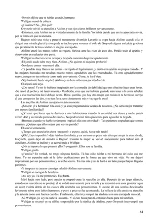 -No nos dijiste que te habías casado, hermano.
Wulfgar meneó la cabeza.
-¿Casarme? No. ¿Por qué?
Gwyneth volvió su atención a Aislinn y sus ojos claros brillaron perversamente.
-Entonces, esta Aislinn no es verdaderamente de la familia Yo había creído que era tu apreciada novia,
por la forma en que la atiendes.
Ragnor soltó una risita y pareció sumamente divertido Levantó su copa hacia Aislinn cuando ella le
dirigió una mirada glacial y enseguida se inclino para susurrar al oído de Gwyneth alguna anécdota graciosa
que prestamente la hizo estallar en alegres carcajadas.
Aislinn cruzó las manos sobre su regazo, furiosa ante las risas de esos dos. Perdió todo el apetito y
deseó estar en cualquier otra parte.
Wulfgar la observó cierto tiempo y después comentó despreocupadamente.
-El jabalí asado sabe muy bien, Aislinn. ¿No quieres ni siquiera probarlo?
-No deseo comer –murmuró ella.
-Te pondrás muy flaca si no comes –la regaño él ligeramente, y probó con apetito su propia comida-. Y
las mujeres huesudas me resultan mucho menos agradables que las redondeadas. Tú eres agradablemente
suave, aunque no tan robusta como sería conveniente. Come, te hará bien.
-Soy bastante fuerte -replicó Aislinn y no hizo esfuerzos por obedecerle.
Él arqueó una ceja.
-¿De veras? Yo no lo hubiera imaginado por la comedia de debilidad que me ofreciste hace unas horas.
-Se rascó el pecho y rió lascivamente.- Maldición, creo que me hubiera gustado más tener a la zorra rebelde
que a esa muchachita dócil debajo de mí. Dime, querida, ¿no hay otra mujer que resida en tu hermoso cuerpo
al que comparten las dos, y no tan fiera pero ciertamente más vivaz que la otra?
Las mejillas de Aislinn enrojecieron intensamente.
-¡Milord! ¡Tu hermana! Ella oirá, y ya está preguntándose acerca de nosotros. ¿No sería mejor tratarme
con menos familiaridad?
-¿Y tener que hacer que te deslices a mis habitaciones cuando la oscuridad sea densa y nadie pueda
verte? -Rió y su mirada pareció devorarla.- No podría tener tanta paciencia para aguardar tu llegada.
-Bromeas cuando yo hablo seriamente -replicó ella con severidad--. Tus parientes sospechan que somos
amantes. ¿Quieres que ellos sepan que soy tu querida?
Él sonrió lentamente.
-¿Tengo que anunciarlo ahora -preguntó- o espero, quizá, hasta más tarde?
-¡Oh! ¡Eres imposible! -dijo Aislinn fastidiada, y en un tono un poco más alto que atrajo la atención de,
Gwyneth, quien dejó de atender a Ragnor. Cuando la mujer se volvió nuevamente para hablar con el
caballero, Aislinn se inclinó y se acercó más a Wulfgar.
-¿No te importa lo que piensen ellos? -preguntó-. Ellos son tu familia.
Wulfgar gruñó.
-¿Familia? En verdad, no tengo ninguna familia. Tú has oído hablar a mi hermana del odio que me
tiene. Yo no esperaba más ni le debo explicaciones por la forma en que vivo mi vida. No me dejaré
impresionar por sus pensamientos y su ceño severo. Tú eres mía y no te haré-a un lado porque hayan llegado
parientes.
-Y tampoco te casaras conmigo -añadió Aislinn suavemente.
Wulfgar se encogió de hombros.
-Así soy yo. Tú me perteneces. Eso basta.
Miró hacia otro lado, pero medio se preparó para la reacción de ella. Después de un largo silencio,
cuando esa reacción no se produjo el se volvió nuevamente para mirarla y se encontró con esos grandes lagos
de color violeta detrás de los cuales ella ocultaba sus pensamientos. El asomo de una sonrisa descansaba
levemente sobre esos labios hermosos, y poco a poco se fue acentuando. La belleza de ella atraía su atención
y la retenía como con fuertes cuerdas. Finalmente, ella rió y rompió las ataduras con una carcajada musical.
-Sí, Wulfgar, yo soy tu esclava -susurró-. Y si esto basta para ti, entonces basta para mí también.
Wulfgar se recostó en su sillón, sorprendido por la réplica de Aislinn, pero Gwyneth interrumpió sus
pensamientos.
84
 
