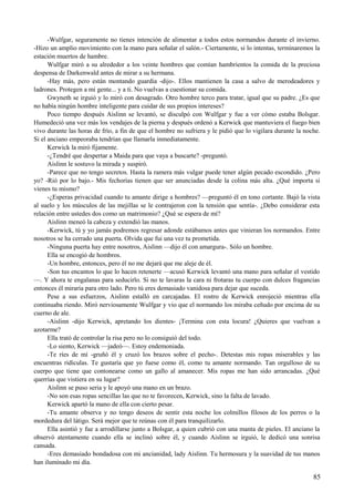 -Wulfgar, seguramente no tienes intención de alimentar a todos estos normandos durante el invierno.
-Hizo un amplio movimiento con la mano para señalar el salón.- Ciertamente, si lo intentas, terminaremos la
estación muertos de hambre.
Wulfgar miró a su alrededor a los veinte hombres que comían hambrientos la comida de la preciosa
despensa de Darkenwald antes de mirar a su hermana.
-Hay más, pero están montando guardia -dijo-. Ellos mantienen la casa a salvo de merodeadores y
ladrones. Protegen a mi gente... y a ti. No vuelvas a cuestionar su comida.
Gwyneth se irguió y lo miró con desagrado. Otro hombre terco para tratar, igual que su padre. ¿Es que
no había ningún hombre inteligente para cuidar de sus propios intereses?
Poco tiempo después Aislinn se levantó, se disculpó con Wulfgar y fue a ver cómo estaba Bolsgar.
Humedeció una vez más los vendajes de la pierna y después ordenó a Kerwick que mantuviera el fuego bien
vivo durante las horas de frío, a fin de que el hombre no sufriera y le pidió que lo vigilara durante la noche.
Si el anciano empeoraba tendrían que llamarla inmediatamente.
Kerwick la miró fijamente.
-¿Tendré que despertar a Maida para que vaya a buscarte? -preguntó.
Aislinn le sostuvo la mirada y suspiró.
-Parece que no tengo secretos. Hasta la ramera más vulgar puede tener algún pecado escondido. ¿Pero
yo? -Rió por lo bajo.- Mis fechorías tienen que ser anunciadas desde la colina más alta. ¿Qué importa si
vienes tu mismo?
-¿Esperas privacidad cuando tu amante dirige a hombres? —preguntó él en tono cortante. Bajó la vista
al suelo y los músculos de las mejillas se le contrajeron con la tensión que sentía-. ¿Debo considerar esta
relación entre ustedes dos como un matrimonio? ¿Qué se espera de mí?
Aislinn meneó la cabeza y extendió las manos.
-Kerwick, tú y yo jamás podremos regresar adonde estábamos antes que vinieran los normandos. Entre
nosotros se ha cerrado una puerta. Olvida que fui una vez tu prometida.
-Ninguna puerta hay entre nosotros, Aislinn —dijo él con amargura-. Sólo un hombre.
Ella se encogió de hombros.
-Un hombre, entonces, pero él no me dejará que me aleje de él.
-Son tus encantos lo que lo hacen retenerte —acusó Kerwick levantó una mano para señalar el vestido
—. Y ahora te engalanas para seducirlo. Si no te lavaras la cara ni frotaras tu cuerpo con dulces fragancias
entonces él miraría para otro lado. Pero tú eres demasiado vanidosa para dejar que suceda.
Pese a sus esfuerzos, Aislinn estalló en carcajadas. El rostro de Kerwick enrojeció mientras ella
continuaba riendo. Miró nerviosamente Wulfgar y vio que el normando los miraba ceñudo por encima de su
cuerno de ale.
-Aislinn -dijo Kerwick, apretando los dientes- ¡Termina con esta locura! ¿Quieres que vuelvan a
azotarme?
Ella trató de controlar la risa pero no lo consiguió del todo.
-Lo siento, Kerwick —jadeó—. Estoy endemoniada.
-Te ríes de mí -gruñó él y cruzó los brazos sobre el pecho-. Detestas mis ropas miserables y las
encuentras ridículas. Te gustaría que yo fuese como él, como tu amante normando. Tan orgulloso de su
cuerpo que tiene que contonearse como un gallo al amanecer. Mis ropas me han sido arrancadas. ¿Qué
querrías que vistiera en su lugar?
Aislinn se puso seria y le apoyó una mano en un brazo.
-No son esas ropas sencillas las que no te favorecen, Kerwick, sino la falta de lavado.
Kerwick apartó la mano de ella con cierto pesar.
-Tu amante observa y no tengo deseos de sentir esta noche los colmillos filosos de los perros o la
mordedura del látigo. Será mejor que te reúnas con él para tranquilizarlo.
Ella asintió y fue a arrodillarse junto a Bolsgar, a quien cubrió con una manta de pieles. El anciano la
observó atentamente cuando ella se inclinó sobre él, y cuando Aislinn se irguió, le dedicó una sonrisa
cansada.
-Eres demasiado bondadosa con mi ancianidad, lady Aislinn. Tu hermosura y la suavidad de tus manos
han iluminado mi día.
85
 