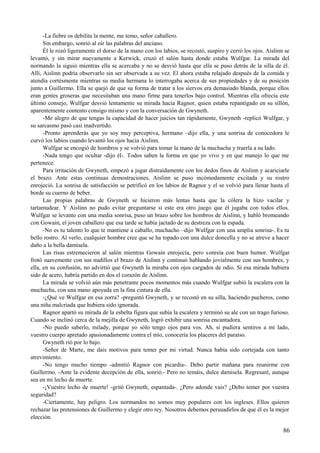 -La fiebre os debilita la mente, me temo, señor caballero.
Sin embargo, sonrió al oír las palabras del anciano.
Él le rozó ligeramente el dorso de la mano con los labios, se recostó, suspiro y cerró los ojos. Aislinn se
levantó, y sin mirar nuevamente a Kerwick, cruzó el salón hasta donde estaba Wulfgar. La mirada del
normando la siguió mientras ella se acercaba y no se desvió hasta que ella se puso detrás de la silla de él.
Allí, Aislinn podría observarlo sin ser observada a su vez. El ahora estaba relajado después de la comida y
atendía cortésmente mientras su media hermana lo interrogaba acerca de sus propiedades y de su posición
junto a Guillermo. Ella se quejó de que su forma de tratar a los siervos era demasiado blanda, porque ellos
eran gentes groseras que necesitaban una mano firme para tenerlos bajo control. Mientras ella ofrecía este
último consejo, Wulfgar desvió lentamente su mirada hacia Ragnor, quien estaba repantigado en su sillón,
aparentemente contento consigo mismo y con la conversación de Gwyneth.
-Me alegro de que tengas la capacidad de hacer juicios tan rápidamente, Gwyneth -replicó Wulfgar, y
su sarcasmo pasó casi inadvertido.
-Pronto aprenderás que yo soy muy perceptiva, hermano –dijo ella, y una sonrisa de conocedora le
curvó los labios cuando levantó los ojos hacia Aislinn.
Wulfgar se encogió de hombros y se volvió para tomar la mano de la muchacha y traerla a su lado.
-Nada tengo que ocultar -dijo él-. Todos saben la forma en que yo vivo y en que manejo lo que me
pertenece.
Para irritación de Gwyneth, empezó a jugar distraídamente con los dedos finos de Aislinn y acariciarle
el brazo. Ante estas continuas demostraciones, Aislinn se puso incómodamente excitada y su rostro
enrojeció. La sonrisa de satisfacción se petrificó en los labios de Ragnor y el se volvió para llenar hasta el
borde su cuerno de beber.
Las propias palabras de Gwyneth se hicieron más lentas hasta que la cólera la hizo vacilar y
tartamudear. Y Aislinn no pudo evitar preguntarse si este era otro juego que él jugaba con todos ellos.
Wulfgar se levanto con una media sonrisa, puso un brazo sobre los hombros de Aislinn, y habló bromeando
con Gowain, el joven caballero que esa tarde se había jactado de su destreza con la espada.
-No es tu talento lo que te mantiene a caballo, muchacho –dijo Wulfgar con una amplia sonrisa-. Es tu
bello rostro. Al verlo, cualquier hombre cree que se ha topado con una dulce doncella y no se atreve a hacer
daño a la bella damisela.
Las risas estremecieron al salón mientras Gowain enrojecía, pero sonreía con buen humor. Wulfgar
frotó suavemente con sus nudillos el brazo de Aislinn y continuó hablando jovialmente con sus hombres, y
ella, en su confusión, no advirtió que Gwyneth la miraba con ojos cargados de odio. Si esa mirada hubiera
sido de acero, habría partido en dos el corazón de Aislinn.
La mirada se volvió aún más penetrante pocos momentos más cuando Wulfgar subió la escalera con la
muchacha, con una mano apoyada en la fina cintura de ella.
-¿Qué ve Wulfgar en esa zorra? -preguntó Gwyneth, y se recostó en su silla, haciendo pucheros, como
una niña malcriada que hubiera sido ignorada.
Ragnor apartó su mirada de la esbelta figura que subía la escalera y terminó su ale con un trago furioso.
Cuando se inclinó cerca de la mejilla de Gwyneth, logró exhibir una sonrisa encantadora.
-No puedo saberlo, milady, porque yo sólo tengo ojos para vos. Ah, si pudiera sentiros a mi lado,
vuestro cuerpo apretado apasionadamente contra el mío, conocería los placeres del paraíso.
Gwyneth rió por lo bajo.
-Señor de Marte, me dais motivos para temer por mi virtud. Nunca había sido cortejada con tanto
atrevimiento.
-No tengo mucho tiempo -admitió Ragnor con picardía-. Debo partir mañana para reunirme con
Guillermo. -Ante la evidente decepción de ella, sonrió.- Pero no temáis, dulce damisela. Regresaré, aunque
sea en mi lecho de muerte.
-¡Vuestro lecho de muerte! -gritó Gwyneth, espantada-. ¿Pero adonde vais? ¿Debo temer por vuestra
seguridad?
-Ciertamente, hay peligro. Los normandos no somos muy populares con los ingleses. Ellos quieren
rechazar las pretensiones de Guillermo y elegir otro rey. Nosotros debemos persuadirlos de que él es la mejor
elección.
86
 