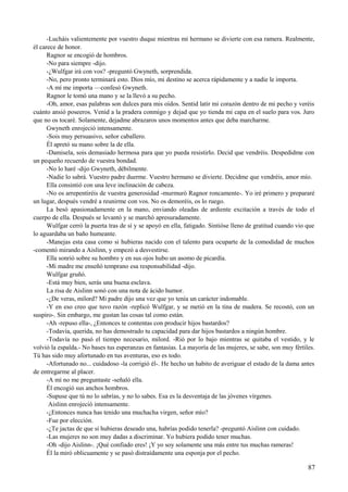 -Lucháis valientemente por vuestro duque mientras mi hermano se divierte con esa ramera. Realmente,
él carece de honor.
Ragnor se encogió de hombros.
-No para siempre -dijo.
-¿Wulfgar irá con vos? -preguntó Gwyneth, sorprendida.
-No, pero pronto terminará esto. Dios mío, mi destino se acerca rápidamente y a nadie le importa.
-A mí me importa —confesó Gwyneth.
Ragnor le tomó una mano y se la llevó a su pecho.
-Oh, amor, esas palabras son dulces para mis oídos. Sentid latir mi corazón dentro de mi pecho y veréis
cuánto ansió poseeros. Venid a la pradera conmigo y dejad que yo tienda mi capa en el suelo para vos. Juro
que no os tocaré. Solamente, dejadme abrazaros unos momentos antes que deba marcharme.
Gwyneth enrojeció intensamente.
-Sois muy persuasivo, señor caballero.
Él apretó su mano sobre la de ella.
-Damisela, sois demasiado hermosa para que yo pueda resistirlo. Decid que vendréis. Despedidme con
un pequeño recuerdo de vuestra bondad.
-No lo haré -dijo Gwyneth, débilmente.
-Nadie lo sabrá. Vuestro padre duerme. Vuestro hermano se divierte. Decidme que vendréis, amor mío.
Ella consintió con una leve inclinación de cabeza.
-No os arrepentiréis de vuestra generosidad -murmuró Ragnor roncamente-. Yo iré primero y prepararé
un lugar, después vendré a reunirme con vos. No os demoréis, os lo ruego.
La besó apasionadamente en la mano, enviando oleadas de ardiente excitación a través de todo el
cuerpo de ella. Después se levantó y se marchó apresuradamente.
Wulfgar cerró la puerta tras de sí y se apoyó en ella, fatigado. Sintióse lleno de gratitud cuando vio que
lo aguardaba un baño humeante.
-Manejas esta casa como si hubieras nacido con el talento para ocuparte de la comodidad de muchos
-comentó mirando a Aislinn, y empezó a desvestirse.
Ella sonrió sobre su hombro y en sus ojos hubo un asomo de picardía.
-Mi madre me enseñó temprano esa responsabilidad -dijo.
Wulfgar gruñó.
-Está muy bien, serás una buena esclava.
La risa de Aislinn sonó con una nota de ácido humor.
-¿De veras, milord? Mi padre dijo una vez que yo tenía un carácter indomable.
-Y en eso creo que tuvo razón -replicó Wulfgar, y se metió en la tina de madera. Se recostó, con un
suspiro-. Sin embargo, me gustan las cosas tal como están.
-Ah -repuso ella-, ¿Entonces te contentas con producir hijos bastardos?
-Todavía, querida, no has demostrado tu capacidad para dar hijos bastardos a ningún hombre.
-Todavía no pasó el tiempo necesario, milord. -Rió por lo bajo mientras se quitaba el vestido, y le
volvió la espalda.- No bases tus esperanzas en fantasías. La mayoría de las mujeres, se sabe, son muy fértiles.
Tú has sido muy afortunado en tus aventuras, eso es todo.
-Afortunado no... cuidadoso -la corrigió él-. He hecho un habito de averiguar el estado de la dama antes
de entregarme al placer.
-A mí no me preguntaste -señaló ella.
Él encogió sus anchos hombros.
-Supuse que tú no lo sabrías, y no lo sabes. Esa es la desventaja de las jóvenes vírgenes.
Aislinn enrojeció intensamente.
-¿Entonces nunca has tenido una muchacha virgen, señor mío?
-Fue por elección.
-¿Te jactas de que si hubieras deseado una, habrías podido tenerla? -preguntó Aislinn con cuidado.
-Las mujeres no son muy dadas a discriminar. Yo hubiera podido tener muchas.
-Oh -dijo Aislinn-. ¡Qué confiado eres! ¡Y yo soy solamente una más entre tus muchas rameras!
Él la miró oblicuamente y se pasó distraídamente una esponja por el pecho.
87
 