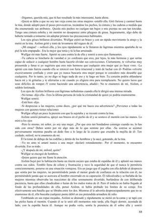 -Digamos, querida mía, que tú has resultado la más interesante, hasta ahora.
-Quizá se deba a que no soy tan vieja como tus otras mujeres -estalló ella. Giró furiosa y caminó hasta
la tina, donde adoptó para él poses provocativas, tocándose los pechos, la cintura y las caderas a medida que
iba enumerando sus atributos-. Quizás mis pechos no cuelgan tan bajos o mis piernas no son tan torcidas.
Tengo una cintura esbelta y mi mentón no desaparece entre pliegues de grasa. Seguramente, algo debe de
haberte tentado a tomarme sin adoptar primero tus precauciones habituales.
Los ojos grises brillaron divertidos. Wulfgar estiró un brazo y con un rápido movimiento la atrajo y la
metió en la tina. Aislinn gritó y trató de levantarse del regazo de él.
-¡Mi enagua! —sollozó ella, y los ojos rápidamente se le llenaron de lágrimas mientras apartaba de su
piel la tela empapada-. Era la mejor que tenía y tú la has arruinado.
Wulfgar rió más fuerte. Apretó su cara contra la de ella y sonrió a esos ojos llameantes.
-Tu cabeza se hincharía de vanidad si yo confesara que eres, por lejos, la más hermosa y que serías
capaz de seducir a cualquier hombre hasta hacerle olvidar sus convicciones. Ciertamente, te volverías muy
presumida y fatua si yo sugiriera que eres más hermosa que cualquier otra mujer que yo haya visto. -La
apretó con más fuerza cuando ella se retorció con furia irracional y trató de luchar con él- Podrías volverte
excesivamente confiada y creer que yo nunca buscaría otra mujer porque te considero más deseable que
cualquiera. Por lo tanto, yo no digo ni hago nada de eso y te hago un bien. Tu corazón podría ablandarse
hacia mí y tú gritarías y te aferrarías a mí cuando yo eligiera otra para reemplazarte. No quiero lazos que
sean difíciles de romper.-Y como haciendo una advertencia, añadió:- No te enamores de mí, Aislinn, o
saldrás lastimada.
Los ojos de Aislinn brillaron con lágrimas turbulentas cuando ella le dirigió una intensa mirada.
-No temas -dijo ella-. Eres la última persona de toda la cristiandad de quien yo podría enamorarme.
Wulfgar sonrió.
-Está bien -dijo.
-Si desprecias a las mujeres, como dices, ¿por qué me haces esa advertencia? ¿Previenes a todas las
mujeres con quienes tienes relaciones
Wulfgar aflojó un poco la presión con que la sujetaba y se recostó contra la tina.
Aislinn sonrió pensativa, apoyó sus brazos en el pecho de él y se sostuvo el mentón con las manos. Lo
miró a los ojos
-Pero lo mismo, mi señor, yo soy una mujer. ¿Por que eres tan bondadoso conmigo cuando no, lo has
sido con otras? Debes sentir por mí algo más de lo que sentiste por ellas. -Su sonrisa se acentuó
perversamente mientras pasaba un dedo fino a lo largo de la cicatriz que cruzaba la mejilla de él- Ten
cuidado, milord, no te enamores de mí.
Él la tomó de debajo de las rodillas y detrás de los hombros y la sacó, goteando, de la tina.
-Yo no amo ni amaré nunca a una mujer -declaró rotundamente-. Por el momento, te encuentro
divertida. Eso es todo.
-¿Y después de mí, milord, quién?
Wulfgar se encogió de hombros.
-Quien quiera que me llame la atención.
Aislinn huyó por la habitación hasta un rincón oscuro que estaba de espaldas de él y aplastó sus manos
contra sus oídos. Tembló llena de cólera y frustración y tuvo la seguridad de que el nunca le permitiría
conscientemente, ponerse en una situación ventajosa. Era un juego que él jugaba con ella debido al desprecio
que sentía por las mujeres, no permitiéndole jamás el menor grado de confianza en la relación con él, no
permitiéndole jamás que se acercara al hombre encerrado en su caparazón. Él ridiculizaba y se burlaba de las
mujeres mientras observaba las reacciones de ellas serenamente divertido, burlándose de con deliberada
paciencia, hasta que ellas claudicaban o huían de los malos tratos de él. Pero él todavía no había llegado al
fondo de las profundidades de ella, pensó Aislinn, ni había probado los límites dc su coraje. Era
efectivamente una batalla que se libraba entre los dos. Mientras él le advertía despreocupadamente que no se
enamorase de él, ella buscaba cualquier punto débil en esa pretendida armadura de odio.
Temblando en sus ropas mojadas, Aislinn se desnudó y rápidamente se metió en la cama y se tapó con
las pieles hasta el mentón. Cuando él se le unió allí momentos más tarde, ella fingió dormir, acostada de
lado, con la espalda hacia él. Aunque no podía verlo, sentía la presencia de él sobre ella y sonrió
88
 