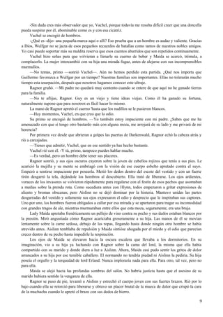 -Sin duda eres más observador que yo, Vachel, porque todavía me resulta difícil creer que una doncella
pueda suspirar por él, abominable como es y con esa cicatriz.
Vachel se encogió de hombros.
-¿Qué es -dijo- una pequeña marca aquí o allí? Eso prueba que a un hombre es audaz y valiente. Gracias
a Dios, Wulfgar no se jacta de esos pequeños recuerdos de batallas como tantos de nuestros nobles amigos.
Yo casi puedo soportar más su maldita reserva que esos cuentos aburridos que son repetidos continuamente.
Vachel hizo señas para que volvieran a llenarle su cuerno de beber y Maida se acercó, trémula, a
complacerlo. La mujer intercambió con su hija una mirada fugaz, antes de alejarse con sus incomprensibles
murmullos.
—No temas, primo —sonrió Vachel—. Aún no hemos perdido esta partida. ¿Qué nos importa que
Guillermo favorezca a Wulfgar por un tiempo? Nuestras familias son importantes. Ellas no tolerarán mucho
tiempo esta usurpación, después que nosotros hagamos conocer este ultraje.
Ragnor gruñó. —Mi padre no quedará muy contento cuando se entere de que aquí no he ganado tierras
para la familia.
—No te aflijas, Ragnor. Guy es un viejo y tiene ideas viejas. Como él ha ganado su fortuna,
naturalmente supone que para nosotros es fácil hacer lo mismo.
La mano de Ragnor apretó el cuerno 'hasta que los nudillos se le pusieron blancos.
—Hay momentos, Vachel, en que creo que lo odio.
Su primo se encogió de hombros. —Yo también estoy impaciente con mi padre. ¿Sabes que me ha
amenazado con que si tengo otro bastardo más con alguna moza, me arrojará de su lado y me privará de mi
herencia?
Por primera vez desde que abrieran a golpes las puertas de Darkenwald, Ragnor echó la cabeza atrás y
rió a carcajadas.
—Tienes que admitir, Vachel, que en ese sentido ya has hecho bastante.
Vachel rió con él. -Y tú, primo, tampoco puedes hablar mucho.
—Es verdad, pero un hombre debe tener sus placeres.
Ragnor sonrió, y sus ojos oscuros cayeron sobre la joven de cabellos rojizos que tenía a sus pies. Le
acarició la mejilla y su mente se embriagó con la visión de ese cuerpo esbelto apretado contra el suyo.
Empezó a sentirse impaciente por poseerla. Metió los dedos dentro del escote del vestido y con un fuerte
tirón desgarró la tela, dejándole los hombros al descubierto. Ella trató de liberarse. Los ojos ardientes,
voraces de los invasores se volvieron rápidamente para regalarse con el festín de esos pechos que asomaban
a medias sobre la prenda rota. Como sucediera antes con Hlynn, todos empezaron a gritar expresiones de
aliento y bromas obscenas; pero Aislinn no se dejó dominar por la histeria. Mantuvo unidas las partes
desgarradas del vestido y solamente sus ojos expresaron el odio y desprecio que le inspiraban sus captores.
Uno por uno, los hombres fueron obligados a callar por esa mirada y se apartaron para tragar su incomodidad
con grandes tragos de ale, mientras murmuraban entre ellos que esta moza, seguramente, era una bruja.
Lady Maida apretaba frenéticamente un pellejo de vino contra su pecho y sus dedos estaban blancos por
la presión. Miró angustiada cómo Ragnor acariciaba groseramente a su hija. Las manos de él se movían
lentamente sobre la carne sedosa, debajo de las ropas, llegando hasta donde ningún otro hombre se había
atrevido antes. Aislinn temblaba de repulsión y Maida sintióse ahogada por el miedo y el odio que parecían
crecer dentro de su pecho hasta impedirle la respiración.
Los ojos de Maida se elevaron hacia la oscura escalera que llevaba a los dormitorios. En su
imaginación, vio a su hija ya luchando con Ragnor sobre la cama del lord, la misma que ella había
compartido con su marido y donde diera a luz a Aislinn. Ahora, Maida casi pudo sentir los gritos de dolor
arrancados a su hija por ese temible caballero. El normando no tendría piedad ni Aislinn la pediría. Su hija
poseía el orgullo y la terquedad de lord Erland. Nunca imploraría nada para ella. Para otro, tal vez, pero no
para ella.
Maida se alejó hacia las profundas sombras del salón. No habría justicia hasta que el asesino de su
marido hubiera sentido la venganza de ella.
Ragnor se puso de pie, levantó a Aislinn y estrechó el cuerpo joven con sus fuertes brazos. Rió por lo
bajo cuando ella se retorció para liberarse y obtuvo un placer brutal de la mueca de dolor que crispó la cara
de la muchacha cuando le apretó el brazo con sus dedos de hierro.
9
 