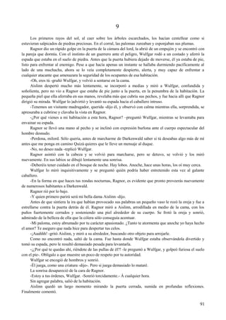 9
Los primeros rayos del sol, al caer sobre los árboles escarchados, los hacían centellear como si
estuvieran salpicados de piedras preciosas. En el corral, las palomas zureaban y esponjaban sus plumas.
Ragnor dio un rápido golpe en la puerta de la cámara del lord, la abrió de un empujón y se encontró con
la pareja que dormía. Con el instinto de un guerrero ante el peligro, Wulfgar rodó a un costado y aferró la
espada que estaba en el suelo de piedra. Antes que la puerta hubiera dejado de moverse, él ya estaba de pie,
listo para enfrentar al enemigo. Pese a que hacía apenas un instante se hallaba durmiendo pacíficamente al
lado de una muchacha, ahora se lo veía completamente despierto, alerta, y muy capaz de enfrentar a
cualquier atacante que amenazara la seguridad de los ocupantes de esa habitación.
-Oh, eres tú -gruñó Wulfgar, y volvió a sentarse en la cama.
Aislinn despertó mucho más lentamente, se incorporó a medias y miró a Wulfgar, confundida y
soñolienta, pero no vio a Ragnor que estaba de pie junto a la puerta, en la penumbra de la habitación. La
pequeña piel que ella aferraba en sus manos, revelaba más que cubría sus pechos, y fue hacia allí que Ragnor
dirigió su mirada. Wulfgar lo |advirtió y levantó su espada hacia el caballero intruso.
-Tenemos un visitante madrugador, querida -dijo él, y observó con calma mientras ella, sorprendida, se
apresuraba a cubrirse y clavaba la vista en Ragnor.
-¿Por qué vienes a mi habitación a esta hora, Ragnor? –preguntó Wulfgar, mientras se levantaba para
envainar su espada.
Ragnor se llevó una mano al pecho y se inclinó con expresión burlona ante el cuerpo espectacular del
hombre desnudo.
-Perdona, milord. Sólo quería, antes de marcharme de Darkenwald saber si tú deseabas algo más de mí
antes que me ponga en camino Quizá quieres que le lleve un mensaje al duque.
-No, no deseo nada -replicó Wulfgar.
Ragnor asintió con la cabeza y se volvió para marcharse, pero se detuvo, se volvió y los miró
nuevamente. En sus labios se dibujó lentamente una sonrisa.
-Deberéis tener cuidado en el bosque de noche. Hay lobos. Anoche, hace unas horas, los oí muy cerca.
Wulfgar lo miró inquisitivamente y se preguntó quién podría haber entretenido esta vez al galante
caballero.
-En la forma en que haces tus rondas nocturnas, Ragnor, es evidente que pronto proveerás nuevamente
de numerosos habitantes a Darkenwald.
Ragnor rió por lo bajo.
-Y quien primero parirá será mi bella dama Aislinn -dijo.
Antes de que sintiera la ira que habían provocado sus palabras un pequeño vaso le rozó la oreja y fue a
estrellarse contra la puerta detrás de él. Ragnor miró a Aislinn, arrodillada en medio de la cama, con los
puños fuertemente cerrados y sosteniendo una piel alrededor de su cuerpo. Se frotó la oreja y sonrió,
admirado de la belleza de ella que la cólera sólo conseguía acentuar.
-Mi paloma, estoy abrumado por tu carácter apasionado. ¿Tanto te atormenta que anoche yo haya hecho
el amor? Te aseguro que nada hice para despertar tus celos.
-¡Aaahhh! -gritó Aislinn, y miró a su alrededor, buscando otro objeto para arrojarle.
Como no encontró nada, saltó de la cama. Fue hasta donde Wulfgar estaba observándola divertido y
tomó su espada, pero le resultó demasiado pesada para levantarla.
-¡¿Por qué te quedas ahí, riéndote de las pullas de él?! -le preguntó a Wulfgar, y golpeó furiosa el suelo
con el pie-. Oblígalo a que muestre un poco de respeto por tu autoridad.
Wulfgar se encogió de hombros y sonrió.
-Él juega, como una criatura -dijo-. Pero si juega demasiado lo mataré.
La sonrisa desapareció de la cara de Ragnor.
-Estoy a tus órdenes, Wulfgar. -Sonrió torcidamente.- Á cualquier hora.
Sin agregar palabra, salió de la habitación.
Aislinn quedó un largo momento mirando la puerta cerrada, sumida en profundas reflexiones.
Finalmente comentó.
91
 