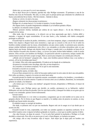 -Señor mío, yo creo que él ve en ti una amenaza.
-No te dejes llevar por tu fantasía, querida mía -dijo Wulfgar secamente-. Él pertenece a una de las
familias más ricas de Normandía. Me odia, es cierto, pero es porque piensa que solamente los caballeros de
buena casta deberían llevar títulos. -Rió brevemente.- Además te desea.
Aislinn se volvió y lo miró a los ojos.
-Ragnor solamente me desea porque te pertenezco.
Wulfgar rió y la atrajo hacia sí. Le levantó el mentón y la miro fijamente.
-Por alguna razón, no puedo imaginármelo enfadado si yo le hubiera quitado a Hlynn.
La abrazó y la estrechó contra su pecho.
-Milord -protestó Aislinn, luchando por zafarse de ese vigoro abrazo—. Es de día. Deberías ir a
ocuparte de tus tareas.
-Más tarde, dijo él roncamente, y la silenció con un beso apasionado que dejó a Aislinn débil y
mareada, e incapaz de seguir resistiéndose. El era más fuerte y ella, luchando, sólo habría conseguido
prolongar su aflicción.
Gwyneth bajó la escalera de piedra, sintiéndose, a esta hora temprana, alegre y enamorada del mundo.
Había visto alejarse a Ragnor hacía unos momentos y supo que su corazón se iba con él. En el salón los
hombres estaban sentados ante las mesas, alimentándose con pan carnes asadas. Le prestaron poca atención,
porque estaban hablando animadamente entre ellos y sus carcajadas se elevaban estruendosa cada vez que
alguien hacía una broma. Bolsgar aún dormía frente al hogar y cuando miró a su alrededor en busca de un
rostro familiar Gwyneth sólo encontró a Ham, y al joven con quien Aislinn había hablado y reído la noche
anterior. Ellos servían a los hombres de Wulfgar y no parecieron advertir su presencia, aunque cuando ella
camino hasta la mesa del lord y ocupó su lugar, Ham se acercó poco después con comida para ofrecerle.
-¿Dónde está mi hermano? -preguntó ella-. Aquí, estos hombres parecen hallarse muy a sus anchas y
ociosos. ¿El no les da trabajo para hacer?
-Sí, milady. Ellos sólo están aguardándolo. El todavía no ha bajado de su habitación.
-Su pereza se extiende como una plaga -dijo ella, en tono despectivo.
-Su costumbre es levantarse temprano. No sé qué lo está reteniendo.
Gwyneth se recostó en su asiento.
-La muchacha sajona, sin duda -dijo.
El joven Ham enrojeció de ira y abrió la boca para replicar pero la cerro antes de decir una sola palabra.
Giró sobre sus talones y regresó a la cocina sin mirar hacia atrás.
Gwyneth picoteó la comida con expresión ausente, escuchando a medias a los hombres, y recordando a
medias los hechos de la noche anterior. Cuando sir Gowain entró con el caballero, Beaufonte, los normandos
gritaron un saludo y los llamaron.
-¿No teníais que ir a Cregan, esta mañana? -preguntó Gowain, dirigiéndose a Milboume, el mayor de
los caballeros.
-Sí, amigo, pero Wulfgar parece que decidió, en cambio, permanecer en su habitación -replicó
Milboume con una risa llena de picardía. Giro los ojos hacia arriba y chasqueó los dedos en un gesto que no
escapó a sus camaradas, quienes rieron ruidosamente.
Gowain sonrió.
-Quizás deberíamos ir a ver cómo se encuentra y aseguramos que no está tendido en la cama con la
garganta abierta. Por la forma en que Ragnor se marchó y lo maldijo antes de ponerse en camino, es muy
probable que hayan tenido otra pelea.
El caballero mayor se encogió de hombros.
-Sin duda, se pelearon otra vez por esa muchacha. Ragnor está con la sangre en el ojo desde que se
acostó con ella.
Gwyneth levantó la vista, sorprendida, con todos sus sentidos agitados en repentina confusión. Se le
hizo difícil respirar como si alguien la hubiera golpeado en el pecho, y creyó que no podría soportar el dolor.
-Aja -dijo Gowain, sin dejar de sonreír-. Y no le sería fácil quitarle la muchacha a Wulfgar si él está
decidido a conservarla. Pero ella es un precio por el cual, si fuera Ragnor, yo lucharía con ganas.
-Ah, amigo, ella es muy levantisca -dijo el mayor-. Será mejor que la dejes para un hombre con
experiencia.
92
 