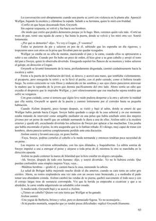 La conversación cesó abruptamente cuando una puerta se cerró con violencia en la planta alta. Apareció
Wulfgar, bajando la escalera y ciñéndose la espada. Saludó a su hermana, quien lo miró con frialdad.
-Confío en que hayas descansado bien, Gwyneth.
Sin esperar respuesta, se volvió y fue hacia sus hombres.
-De modo que creéis que podéis demoraros porque yo lo hago. Bien, veremos quién vale más. -Cortó un
trozo de pan, tomó una tajada de carne y fue hasta la puerta, donde se volvió y los miró otra vez. Sonrió
lentamente.
-¿Por qué os demoráis? -dijo-. Yo voy a Cregan. ¿Y vosotros?
Todos se pusieron de pie y salieron en pos de él, sabiendo que les esperaba un día riguroso, y
tropezaron unos con otros en la prisa que llevaban para no quedar rezagados.
Wulfgar ya estaba en su silla de montar, masticando el pan y la carne, cuando ellos se apresuraron a
subir a sus caballos. Cuando por fin hubo un poco de orden, él hizo girar a su gran caballo y arrojó el resto
del pan a Sweyn, quien lo observaba divertido. Enseguida espoleó los flancos de su montura y todos salieron
al galope, en dirección a Cregan.
Gwyneth se levantó lentamente de la mesa, profundamente disgustada, caminó cuidadosamente hacia la
escalera y subió.
Frente a la puerta de la habitación del lord, se detuvo, y acercó una mano, que temblaba violentamente,
al picaporte, pero enseguida la retiró y se la llevó al pecho, con el puño cerrado, como si hubiera tocado
fuego. Su rostro ceniciento se veía filoso y endurecido en las sombras y sus ojos claros parecieron atravesar
la madera que la separaba de la joven que dormía pacíficamente del otro lado. Ahora sentía un odio que
excedía el desprecio que le inspiraba Wulfgar, y juró silenciosamente que esa muchacha sajona tendría que
sufrir su venganza.
Con gran cuidado, como si temiera que algún leve ruido pudiera despertar a la otra y advertir la maldad
que ella sentía, Gwyneth se apartó de la puerta y caminó lentamente por el corredor hasta su pequeña
habitación.
Cuando Aislinn despertó, poco tiempo después, se vistió y bajó al salón, donde se enteró de que
Wulfgar había partido hacia Cregan. Sweyn había quedado a cargo de la casa señorial y en ese momento
estaba tratando de intervenir como amigable mediador en una pelea que había estallado entre dos mujeres
jóvenes por un peine de marfil que un soldado normando le diera a una de ellas. Aislinn salió a la escalera
exterior y quedó allí, escuchando divertida los esfuerzos de Sweyn por aplacar a las muchachas. Una juraba
que había encontrado el peine, la otra aseguraba que se lo habían robado. El vikingo, muy capaz de tratar con
hombres, ahora parecía sentirse completamente perdido ante esta discusión.
Aislinn sonrió y levantó una ceja, en gesto burlón.
-Vaya, Sweyn, podrías cortarles el cabello a la moda normanda y entonces tendrían poca necesidad de
un peine.
Las mujeres se volvieron sobresaltadas, con los ojos dilatados, y boquiabiertas. La súbita sonrisa de
Sweyn impulsó a una a entregar el peine y alejarse a toda prisa de él, mientras la otra se marchaba en la
dirección opuesta.
Aislinn no pudo contener la marea de hilaridad que la hizo estallar en alegres carcajadas.
-Ah, Sweyn, después de todo eres humano -dijo, y sonrió divertida-. Yo no lo hubiera creído. Que
puedan confundirte unas simples mujeres Vaya, vaya...
-Malditas hembras —gruñó él, y caminó hacia la casa, meneando la cabeza.
La salud de Bolsgar había mejorado mucho desde el día anterior, cuando su cara tenía un color gris
cerúleo. Ahora, su rostro resplandecía una vez más con un oscuro tono bronceado, y a mediodía él pudo
tomar una abundante comida. Aislinn cambió las vendas de su pierna, quebró suavemente el lodo seco y con
él extrajo largas tiras de sustancia corrompida. Vio que la herida ya empezaba a cicatrizar y que a su
alrededor, la carne estaba adquiriendo un saludable color rosado.
A media tarde, Gwyneth bajó y se acercó a Aislinn.
-¿Tienes un caballo? Quiero ver esta tierra que Wulfgar se ha ganado.
Aislinn asintió.
-Una yegua de Berbería, briosa y veloz, pero es demasiado fogosa. Yo no aconsejaría...
-Si tú puedes montarla, sospecho que yo tendré pocas dificultades -replicó Gwyneth fríamente.
93
 