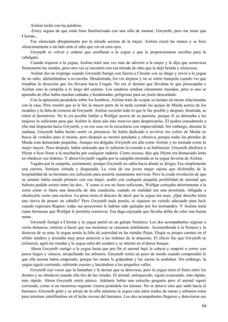 Aislinn luchó con las palabras.
-Estoy segura de que estás bien familiarizada con una silla de montar, Gwyneth, pero me temo que
Cleome...
Fue silenciada abruptamente por la mirada asesina de la mujer. Aislinn cruzó las manos y se hizo
silenciosamente a un lado ante el odio que vio en esos ojos.
Gwyneth se volvió y ordenó que ensillaran a la yegua y que le proporcionaran escoltas para la
cabalgata.
Cuando trajeron a la yegua, Aislinn trató una vez más de advertir a la mujer y le dijo que sostuviera
firmemente las riendas, pero otra vez se encontró con esa mirada de odio que la dejó helada y silenciosa.
Aislinn dio un respingo cuando Gwyneth fustigó con fuerza a Cleome con su látigo y envió a la yegua
de un salto, adelantándose a su escolta. Desalentada, los vio alejarse y no se sintió tranquila cuando vio que
tomaban la dirección que los llevaría hacia Cregan. No era el destino que llevaban lo que preocupaba a
Aislinn sino la campiña a lo largo del camino. Los senderos estaban claramente trazados, pero si uno se
apartaba de ellos había muchas cañadas y hondonadas, peligrosas para un jinete descuidado.
Con la aprensión pesándole sobre los hombros, Aislinn trató de ocupar su tiempo en tareas relacionadas
con la casa. Pero resultó que se le fue la mayor parte de la tarde oyendo las quejas de Maida acerca de los
modales y la falta de cortesía de Gwyneth. Aislinn escuchó todo lo que le fue posible y después, frustrada, se
retiró al dormitorio. No le era posible hablar a Wulfgar acerca de su pariente, porque él ya detestaba a las
mujeres lo suficiente para que Aislinn le diera aún más motivos para despreciarlas. Él podría considerarla a
ella mal dispuesta hacia Gwyneth, y en ese caso no la escucharía con imparcialidad. Sin embargo, durante la
mañana, Gwyneth había hecho sentir su presencia. Se había dedicado a revolver los cofres de Maida en
busca de vestidos para sí misma, pero después se mostró petulante y ofensiva, porque todas las prendas de
Maida eran demasiado pequeñas. Aunque era delgada, Gwyneth era alta como Aislinn y no menuda como la
mujer mayor. Poco después, había ordenado que le subieran la comida a su habitación. Gwyneth abofeteó a
Hlynn e hizo llorar a la muchacha por cualquier nadería. Como excusa, dijo que Hlynn era demasiado lenta
en obedecer sus órdenes. Y ahora Gwyneth vagaba por la campiña montada en la yegua favorita de Aislinn.
Vagaba por la campiña, ciertamente, porque Gwyneth no sabía hacia dónde se dirigía. Era simplemente
una carrera. Sentíase irritada y disgustada. La vista de esa joven mujer sajona que disfrutaba de la
hospitalidad de su hermano era suficiente para ponerla sumamente nerviosa. Pero la cruda revelación de que
su amante había estado primero con esa mujer, acabó con cualquier pequeña posibilidad de amistad que
hubiera podido existir entre las dos... Y como si eso no fuera suficiente, Wulfgar cortejaba abiertamente a la
zorra como si fuera una doncella de alta condición, cuando en realidad era una prostituta, obligada a
obedecerle como una esclava. La perra tenía el descaro de decir que la yegua era suya. ¿Qué derecho tenía
una sierva de poseer un caballo? Pero Gwyneth nada poseía, ni siquiera un vestido adecuado para lucir
cuando regresara Ragnor; todas sus posesiones le habían sido quitadas por los normandos. Y Aislinn tenía
ropas hermosas que Wulfgar le permitía conservar. Esa daga enjoyada que llevaba debía de valer una buena
suma.
Gwyneth fustigó a Cleome y la yegua partió en un galope frenético. Los dos acompañantes seguían a
cierta distancia, remisos a hacer que sus monturas se cansaran inútilmente. Acostumbrada a la firmeza y la
destreza de su ama, la yegua sentía la falta de autoridad en las riendas flojas. Elegía su propio camino en el
sólido sendero y prestaba muy poca atención a las órdenes de la amazona. El efecto fue que Gwyneth se
enfureció, agitó las riendas y la yegua salió del sendero y se internó en el denso bosque.
Ahora Gwyneth castigó a la yegua hasta que por fin el animal bajó la cabeza y empezó a correr con
pasos largos y veloces, atropellando los arbustos. Gwyneth sintió un poco de miedo cuando comprendió lo
que ella misma había empezado, porque las ramas la golpeaban y las zarzas la arañaban. Sin embargo, la
yegua siguió corriendo, subiendo cuestas y lanzándose a los pequeños valles.
Gwyneth oyó voces que la llamaban y le decían que se detuviese, pero la yegua tenía el freno entre los
dientes y no obedeció cuando ella tiró de las riendas. El animal, enloquecido, siguió avanzando, más rápido,
más rápido. Ahora Gwyneth sintió pánico. Adelante había una estrecha garganta pero el animal siguió
corriendo, como si un monstruo rugiente viniera pisándole los talones. No se detuvo sino que saltó hacia el
barranco. Gwyneth gritó y se arrojó de la silla mientras la yegua caía entre ruidos de ramas y arbustos rotos
para terminar estrellándose en el lecho rocoso del barranco. Los dos acompañantes llegaron y detuvieron sus
94
 