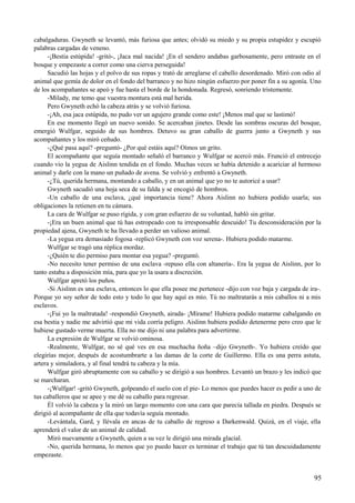 cabalgaduras. Gwyneth se levantó, más furiosa que antes; olvidó su miedo y su propia estupidez y escupió
palabras cargadas de veneno.
-¡Bestia estúpida! -gritó-, ¡Jaca mal nacida! ¡En el sendero andabas garbosamente, pero entraste en el
bosque y empezaste a correr como una cierva perseguida!
Sacudió las hojas y el polvo de sus ropas y trató de arreglarse el cabello desordenado. Miró con odio al
animal que gemía de dolor en el fondo del barranco y no hizo ningún esfuerzo por poner fin a su agonía. Uno
de los acompañantes se apeó y fue hasta el borde de la hondonada. Regresó, sonriendo tristemente.
-Milady, me temo que vuestra montura está mal herida.
Pero Gwyneth echó la cabeza atrás y se volvió furiosa.
-¡Ah, esa jaca estúpida, no pudo ver un agujero grande como este! ¡Menos mal que se lastimó!
En ese momento llegó un nuevo sonido. Se acercaban jinetes. Desde las sombras oscuras del bosque,
emergió Wulfgar, seguido de sus hombres. Detuvo su gran caballo de guerra junto a Gwyneth y sus
acompañantes y los miró ceñudo.
-¿Qué pasa aquí? -preguntó- ¿Por qué estáis aquí? Oímos un grito.
El acompañante que seguía montado señaló el barranco y Wulfgar se acercó más. Frunció el entrecejo
cuando vio la yegua de Aislinn tendida en el fondo. Muchas veces se había detenido a acariciar al hermoso
animal y darle con la mano un puñado de avena. Se volvió y enfrentó a Gwyneth.
-¿Tú, querida hermana, montando a caballo, y en un animal que yo no te autoricé a usar?
Gwyneth sacudió una hoja seca de su falda y se encogió de hombros.
-Un caballo de una esclava, ¿qué importancia tiene? Ahora Aislinn no hubiera podido usarla; sus
obligaciones la retienen en tu cámara.
La cara de Wulfgar se puso rígida, y con gran esfuerzo de su voluntad, habló sin gritar.
-¡Era un buen animal que tú has estropeado con tu irresponsable descuido! Tu desconsideración por la
propiedad ajena, Gwyneth te ha llevado a perder un valioso animal.
-La yegua era demasiado fogosa -replicó Gwyneth con voz serena-. Hubiera podido matarme.
Wulfgar se tragó una réplica mordaz.
-¿Quién te dio permiso para montar esa yegua? -preguntó.
-No necesito tener permiso de una esclava -repuso ella con altanería-. Era la yegua de Aislinn, por lo
tanto estaba a disposición mía, para que yo la usara a discreción.
Wulfgar apretó los puños.
-Si Aislinn es una esclava, entonces lo que ella posee me pertenece -dijo con voz baja y cargada de ira-.
Porque yo soy señor de todo esto y todo lo que hay aquí es mío. Tú no maltratarás a mis caballos ni a mis
esclavos.
-¡Fui yo la maltratada! -respondió Gwyneth, airada- ¡Mírame! Hubiera podido matarme cabalgando en
esa bestia y nadie me advirtió que mi vida corría peligro. Aislinn hubiera podido detenerme pero creo que le
hubiese gustado verme muerta. Ella no me dijo ni una palabra para advertirme.
La expresión de Wulfgar se volvió ominosa.
-Realmente, Wulfgar, no sé qué ves en esa muchacha ñoña –dijo Gwyneth-. Yo hubiera creído que
elegirías mejor, después de acostumbrarte a las damas de la corte de Guillermo. Ella es una perra astuta,
artera y simuladora, y al final tendrá tu cabeza y la mía.
Wulfgar giró abruptamente con su caballo y se dirigió a sus hombres. Levantó un brazo y les indicó que
se marcharan.
-¡Wulfgar! -gritó Gwyneth, golpeando el suelo con el pie- Lo menos que puedes hacer es pedir a uno de
tus caballeros que se apee y me dé su caballo para regresar.
Él volvió la cabeza y la miró un largo momento con una cara que parecía tallada en piedra. Después se
dirigió al acompañante de ella que todavía seguía montado.
-Levántala, Gard, y llévala en ancas de tu caballo de regreso a Darkenwald. Quizá, en el viaje, ella
aprenderá el valor de un animal de calidad.
Miró nuevamente a Gwyneth, quien a su vez le dirigió una mirada glacial.
-No, querida hermana, lo menos que yo puedo hacer es terminar el trabajo que tú tan descuidadamente
empezaste.
95
 