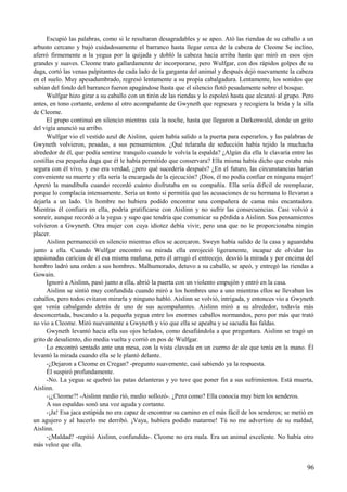 Escupió las palabras, como si le resultaran desagradables y se apeo. Ató las riendas de su caballo a un
arbusto cercano y bajó cuidadosamente el barranco hasta llegar cerca de la cabeza de Cleome Se inclino,
aferró firmemente a la yegua por la quijada y dobló la cabeza hacia arriba hasta que miró en esos ojos
grandes y suaves. Cleome trato gallardamente de incorporarse, pero Wulfgar, con dos rápidos golpes de su
daga, cortó las venas palpitantes de cada lado de la garganta del animal y después dejó nuevamente la cabeza
en el suelo. Muy apesadumbrado, regresó lentamente a su propia cabalgadura. Lentamente, los sonidos que
subían del fondo del barranco fueron apagándose hasta que el silencio flotó pesadamente sobre el bosque.
Wulfgar hizo girar a su caballo con un tirón de las riendas y lo espoleó hasta que alcanzó al grupo. Pero
antes, en tono cortante, ordeno al otro acompañante de Gwyneth que regresara y recogiera la brida y la silla
de Cleome.
El grupo continuó en silencio mientras caía la noche, hasta que llegaron a Darkenwald, donde un grito
del vigía anunció su arribo.
Wulfgar vio el vestido azul de Aislinn, quien había salido a la puerta para esperarlos, y las palabras de
Gwyneth volvieron, pesadas, a sus pensamientos. ¿Qué telaraña de seducción había tejido la muchacha
alrededor de él, que podía sentirse tranquilo cuando le volvía la espalda? ¿Algún día ella le clavaría entre las
costillas esa pequeña daga que él le había permitido que conservara? Ella misma había dicho que estaba más
segura con él vivo, y eso era verdad, ¿pero qué sucedería después? ¿En el futuro, las circunstancias harían
conveniente su muerte y ella sería la encargada de la ejecución? ¡Dios, él no podía confiar en ninguna mujer!
Apretó la mandíbula cuando recordó cuánto disfrutaba en su compañía. Ella sería difícil de reemplazar,
porque lo complacía intensamente. Sería un tonto si permitía que las acusaciones de su hermana lo llevaran a
dejarla a un lado. Un hombre no hubiera podido encontrar una compañera de cama más encantadora.
Mientras él confiara en ella, podría gratificarse con Aislinn y no sufrir las consecuencias. Casi volvió a
sonreír, aunque recordó a la yegua y supo que tendría que comunicar su pérdida a Aislinn. Sus pensamientos
volvieron a Gwyneth. Otra mujer con cuya idiotez debía vivir, pero una que no le proporcionaba ningún
placer.
Aislinn permaneció en silencio mientras ellos se acercaron. Sweyn había salido de la casa y aguardaba
junto a ella. Cuando Wulfgar encontró su mirada ella enrojeció ligeramente, incapaz de olvidar las
apasionadas caricias de él esa misma mañana, pero él arrugó el entrecejo, desvió la mirada y por encima del
hombro ladró una orden a sus hombres. Malhumorado, detuvo a su caballo, se apeó, y entregó las riendas a
Gowain.
Ignoró a Aislinn, pasó junto a ella, abrió la puerta con un violento empujón y entró en la casa.
Aislinn se sintió muy confundida cuando miró a los hombres uno a uno mientras ellos se llevaban los
caballos, pero todos evitaron mirarla y ninguno habló. Aislinn se volvió, intrigada, y entonces vio a Gwyneth
que venía cabalgando detrás de uno de sus acompañantes. Aislinn miró a su alrededor, todavía más
desconcertada, buscando a la pequeña yegua entre los enormes caballos normandos, pero por más que trató
no vio a Cleome. Miró nuevamente a Gwyneth y vio que ella se apeaba y se sacudía las faldas.
Gwyneth levantó hacia ella sus ojos helados, como desafiándola a que preguntara. Aislinn se tragó un
grito de desaliento, dio media vuelta y corrió en pos de Wulfgar.
Lo encontró sentado ante una mesa, con la vista clavada en un cuerno de ale que tenía en la mano. Él
levantó la mirada cuando ella se le plantó delante.
-¿Dejaron a Cleome en Cregan? -pregunto suavemente, casi sabiendo ya la respuesta.
Él suspiró profundamente.
-No. La yegua se quebró las patas delanteras y yo tuve que poner fin a sus sufrimientos. Está muerta,
Aislinn.
-¡¿Cleome?! -Aislinn medio rió, medio sollozó-. ¿Pero como? Ella conocía muy bien los senderos.
A sus espaldas sonó una voz aguda y cortante.
-¡Ja! Esa jaca estúpida no era capaz de encontrar su camino en el más fácil de los senderos; se metió en
un agujero y al hacerlo me derribó. ¡Vaya, hubiera podido matarme! Tú no me advertiste de su maldad,
Aislinn.
-¿Maldad? -repitió Aislinn, confundida-. Cleome no era mala. Era un animal excelente. No había otro
más veloz que ella.
96
 