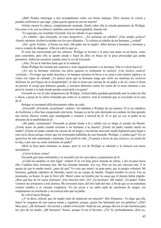 -¡Bah! Puedes interrogar a mis acompañantes sobre esa bestia maligna. Ellos mismos la vieron y
pueden confirmar lo que digo. ¿Qué querías ganar tú con mi muerte?
Aislinn meneó la cabeza, completamente atontada. Sintió sobre ella la mirada penetrante de Wulfgar.
Era como si él, con su silencio, también estuviera interrogándola. Intentó reír.
-Te regocijas con crueldad, Gwyneth. Fue mi caballo el que mataste.
-¡Tu caballo! -dijo Gwyneth, en tono despectivo-. ¿Tu reclamas un caballo? ¿Una simple esclava?
-Sonrió mientras Aislinn la miraba con los ojos dilatados.- Te refieres al caballo de mi hermano, ¿verdad?
-¡No! -gritó Aislinn-. ¡Cleome era mía! ¡Mi padre me la regalo! -Miró furiosa a hermana y hermano y
estuvo a punto de ahogarse. -Ella era todo lo que yo...
El resto fue entrecortado por los sollozos. Wulfgar se levanto y le puso una mano en un brazo, como
para consolarla, pero ella se apartó airada y huyó de ellos en busca de la poca privacidad que podía
permitirse. Subía las escaleras cuando sonó la voz de Gwyneth.
-¡Alto ¡Tú no te marchas hasta que te lo ordenen!
Hasta Wulfgar fue tomado por sorpresa y miró inquisitivamente a su hermana. Ella se volvió hacia él.
-¡Yo soy tu hermana mientras esa perra quejosa es solamente tu esclava! ¡Una esclava cautiva!
-exclamó-. ¡Yo tengo que andar descalza y en harapos mientras tú llevas a tu cama a esta ramera inglesa y la
vistes con ropas de calidad! ¿Te parece justo que tu hermana tenga que sufrir así mientras los esclavos
disfrutan los privilegios de tu hospitalidad? ¡A ella la tienes por encima de mi padre y de mí, como si fuera
un premio al coraje que hubieras ganado, y nosotros debemos comer los restos de tu mesa mientras a esa
perra la sientas a tu lado donde puedas acariciarla a tu gusto!
Gwyneth no vio el ceño tempestuoso de Wulfgar. Aislinn había quedado paralizada ante la orden de ella
y ahora, a pesar de la cólera tremenda que ardía en su interior, notó la tormenta que se avecinaba en la cara
de él.
Bolsgar se incorporó dificultosamente sobre un codo.
-¡Gwyneth! ¡Gwyneth, escúchame! -ordenó-. No hablarás a Wulfgar de esa manera. Él es un caballero
de Guillermo y ellos han conquistado esta tierra. Aunque yo no he sido derrotado en combate me han quitado
mis tierras. Hemos venido aquí mendigando y estamos a merced de él. Si es que yo soy tu padre tú no
abusarás de la amabilidad de él.
-¡Mi padre, ciertamente! -Gwyneth se plantó frente a él y señaló con su látigo el escudo sin blasón-
¿Fuiste acaso mi padre cuando enviaste a mi hermano a la muerte? ¿Fuiste mi padre cuando murió mi
madre? ¿Fuiste mi padre cuando me sacaste de mi hogar y me hiciste atravesar media Inglaterra para llegar a
esta sucia choza porque oímos que los normandos hablaban de este bastardo, Wulfgar, y estaba aquí? Fui yo
quien hoy he sido maltratada e injuriada. Casi perdí la vida. ¿Te pones a favor de una esclava y en contra de
tu hija, o por una vez serás realmente mi padre?
Abrió la boca para continuar su ataque, pero la voz de Wulfgar se adelantó y la silenció con tonos
atronadores.
-¡Cierra la boca, mujer!
Gwyneth giró para enfrentarlo y se encontró con los ojos duros y penetrantes de él.
-¡Cuida tus modales en este lugar! -ordenó él en voz baja grave trenada de cólera, y dio un paso hacia
ella- Cuídalos bien, hermana mía. Me has llamado bastardo. Eso soy. Pero no fue por elección mía. Y te
quejas de que tu madre murió, ¿pero de qué? Yo creo que murió, en gran parte, por su propia voluntad. Mi
hermano, gallardo caballero de Haroldo, murió en un campo de batalla. Ningún hombre lo envió. Fue su
juramento, su honor, lo que lo llevó allí. Murió como un hombre por la causa que él mismo había elegido.
¿Pero qué hay de mi causa, hermana? ¿Fue elección mía? ¡Tú! ¡Tu hermano! ¡Mi madre! ¡Tu padre! Todos
vosotros me arrojasteis a este destino. Me enviasteis lejos, del otro lado del mar, a fin de que yo no manchara
vuestro nombre y os causara vergüenza. Yo era joven y no sabía nada de cuestiones de sangre, era
simplemente un muchacho y no conocía más que un padre.
Se volvió hacia Bolsgar.
-¿Y tú dices, milord, que mi madre trató de enderezar un entuerto? -Rió fríamente.- Yo digo que ella
buscó la venganza de una esposa astuta y regañona, porque ¿quién fue lastimado por sus palabras? ¿Ella?
Muy poco. ¿Mi hermana? -Se inclinó y señaló a Gwyneth- Nada de eso, porque ella era la más hermosa para
los ojos de mi madre. ¿Mi hermano? Nunca, porque él era el favorito. ¿Tú? Sí, profundamente, diría yo,
97
 