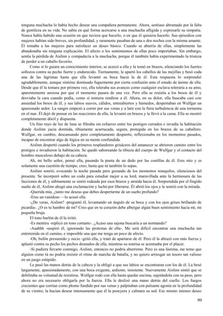 ninguna muchacha lo había hecho desear una compañera permanente. Ahora, sentíase abrumado por la falta
de gentileza en su vida. No sabía en qué forma acercarse a una muchacha afligida y expresarle su simpatía.
Nunca había habido una ocasión en que tuviera que hacerlo, o en que él quisiera hacerlo. Sus episodios con
mujeres habían sido breves, sin profundidad, y raramente pasaban de una o dos noches con la misma amante.
Él tomaba a las mujeres para satisfacer un deseo básico. Cuando se aburría de ellas, simplemente las
abandonaba sin ninguna explicación. El afecto o los sentimientos de ellas poco importaban. Sin embargo,
sentía la pérdida de Aislinn y compadecía a la muchacha, porque él también había experimentado la tristeza
de perder a un caballo favorito.
Como si lo guiara un conocimiento interior, se acercó a ella y la tomó en brazos, silenciando los fuertes
sollozos contra su pecho fuerte y endurecido. Tiernamente, le apartó los cabellos de las mejillas y besó cada
una de las lágrimas hasta que ella levantó su boca hacia la de él. Esta respuesta lo sorprendió
agradablemente, aunque sintióse dominado fugazmente por cierta confusión ante el estado de ánimo de ella.
Desde que él la tomara por primera vez, ella toleraba sus avances como cualquier esclava toleraría a su amo,
aparentemente ansiosa por que el momento pasara de una vez. Pero ella se resistía a los besos de él y
desviaba la cara cuando podía, como si temiera rendirse a él. Ahora, en su dolor, ella buscaba casi con
ansiedad los besos de él, y sus labios suaves, cálidos, entreabiertos y húmedos, despertaban en Wulfgar un
apasionado ardor. La sangre empezó a correr por sus venas y a latir con la fiera turbulencia de una tormenta
en el mar. Él dejó de pensar en las reacciones de ella, la levantó en brazos y la llevó a la cama. Ella se mostró
completamente dócil y dispuesta.
Un fino rayo de luz de luna se filtraba sin esfuerzo entre los postigos cerrados e invadía la habitación
donde Aislinn yacía dormida, tibiamente acurrucada, segura, protegida en los brazos de su caballero.
Wulfgar, en cambio, descansando pero completamente despierto, reflexionaba en los momentos pasados,
incapaz de encontrar algo de lógica en su mente confundida.
Aislinn despertó cuando los primeros resplandores grisáceos del amanecer se abrieron camino entre los
postigos e invadieron la habitación. Se quedó saboreando la tibieza del cuerpo de Wulfgar y el contacto del
hombro musculoso debajo de su cabeza.
Ah, mi bello señor, pensó ella, pasando la punta de un dedo por las costillas de él. Eres mío y es
solamente una cuestión de tiempo, creo, hasta que tú también lo sepas.
Aislinn sonrió, evocando la noche pasada pero gozando de los momentos tranquilos, silenciosos del
presente. Se incorporó sobre un codo para estudiar mejor a su lord, maravillada ante la hermosura de las
facciones de él, y súbitamente se sintió rodeada por esos brazos y atraída hacia él. Sorprendida por el fingido
sueño de él, Aislinn ahogó una exclamación y luchó por liberarse. Él abrió los ojos y le sonrió con la mirada.
-Querida mía, ¿tanto me deseas que debes despertarme de un sueño profundo?
-Eres un vanidoso —lo acusó ella.
-¿De veras, Aislinn? -preguntó él, levantando un ángulo de su boca y con los ojos grises brillando de
picardía-. ¿O es tu hambre de mí? Creo que en tu corazón debe albergar algún buen sentimiento hacia mí, mi
pequeña bruja.
El tono burlón de él la irritó.
-Es mentira -replicó en tono cortante-. ¿Acaso una sajona buscaría a un normando?
-Aaahhh -suspiró él, ignorando las protestas de ella-. Me será difícil encontrar una muchacha tan
entretenida en el camino, e imposible una que me tenga un poco de afecto.
-Oh, bufón presumido y necio -gritó ella, y trató de apartarse de él. Pero él la abrazó con más fuerza y
aplastó contra su pecho los pechos desnudos de ella, mientras su sonrisa se acentuaba por el placer.
-Si pudiera llevarte conmigo, Aislinn, entonces no podría aburrirme. Pero es una lástima, me temo que
alguien como tú no podría resistir el ritmo de marcha de batalla, y no quiero arriesgar un tesoro tan valioso
en un juego estúpido.
Le pasó las manos detrás de la cabeza y la obligó a que sus labios se encontraran con los de él. La besó
largamente, apasionadamente, con una boca exigente, ardiente, insistente. Nuevamente Aislinn sintió que se
debilitaba su voluntad de resistirse. Wulfgar rodó con ella hasta quedar encima, sujetándola con su peso, pero
ahora no era necesario obligarla por la fuerza. Ella le deslizó una mano detrás del cuello. Los fuegos
crecientes que corrían como plomo fundido por sus venas y palpitaban con pulsante agonía en la profundidad
de su vientre, la hacían desear intensamente que él la poseyera y calmara su sed. Ese mismo intenso deseo
99
 