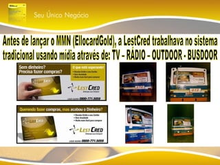 Antes de lançar o MMN (EllocardGold), a LestCred trabalhava no sistema tradicional usando mídia através de: TV – RÁDIO – OUTDOOR - BUSDOOR 