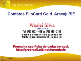 Contatos ElloCard Gold  Aracaju/SE Weslei Silva EXECUTIVO Tel: (79) 8123-1008 ou (79) 3251-2303 E-mail: empresario.mmn@gmail.com MSN: empresariommn@hotmail.com Preencha sua ficha de cadastro aqui. http://grebrasil.cjb.net/formulario 