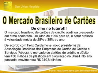 O Mercado Brasileiro de Cartões Fonte: http://www.terra.com.br/istoedinheiro De olho no futuro!!! O mercado brasileiro de cartões de crédito continua crescendo em ritmo acelerado. De julho de 1994 para cá, o setor cresceu à velocidade média de 25% a 35% ao ano. De acordo com Felix Cardamone, novo presidente da Associação Brasileira das Empresas de Cartão de Crédito e Serviços (Abecs), o mercado de cartões de crédito e débito tem 430 milhões de plásticos em circulação no Brasil. No ano passado, movimentou R$ 310,8 bilhões.  