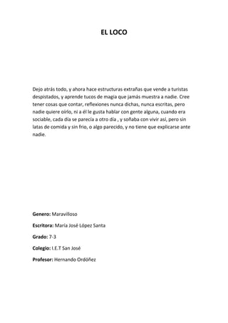 EL LOCO




Dejo atrás todo, y ahora hace estructuras extrañas que vende a turistas
despistados, y aprende tucos de magia que jamás muestra a nadie. Cree
tener cosas que contar, reflexiones nunca dichas, nunca escritas, pero
nadie quiere oírlo, ni a él le gusta hablar con gente alguna, cuando era
sociable, cada día se parecía a otro día , y soñaba con vivir así, pero sin
latas de comida y sin frio, o algo parecido, y no tiene que explicarse ante
nadie.




Genero: Maravilloso

Escritora: María José López Santa

Grado: 7-3

Colegio: I.E.T San José

Profesor: Hernando Ordóñez
 