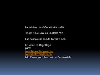 La música:  La dolce vita deinobili<br /> es de Nino Rota  en La Dolce Vita<br />Las caricaturas son de Lorenzo Goñi<br />...