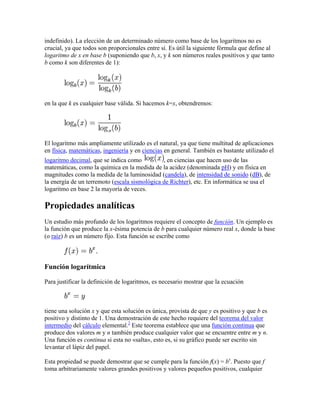 indefinido). La elección de un determinado número como base de los logaritmos no es
crucial, ya que todos son proporcionales entre sí. Es útil la siguiente fórmula que define al
logaritmo de x en base b (suponiendo que b, x, y k son números reales positivos y que tanto
b como k son diferentes de 1):




en la que k es cualquier base válida. Si hacemos k=x, obtendremos:




El logaritmo más ampliamente utilizado es el natural, ya que tiene multitud de aplicaciones
en física, matemáticas, ingeniería y en ciencias en general. También es bastante utilizado el
logaritmo decimal, que se indica como          , en ciencias que hacen uso de las
matemáticas, como la química en la medida de la acidez (denominada pH) y en física en
magnitudes como la medida de la luminosidad (candela), de intensidad de sonido (dB), de
la energía de un terremoto (escala sismológica de Richter), etc. En informática se usa el
logaritmo en base 2 la mayoría de veces.

Propiedades analíticas
Un estudio más profundo de los logaritmos requiere el concepto de función. Un ejemplo es
la función que produce la x-ésima potencia de b para cualquier número real x, donde la base
(o raíz) b es un número fijo. Esta función se escribe como



Función logarítmica

Para justificar la definición de logaritmos, es necesario mostrar que la ecuación



tiene una solución x y que esta solución es única, provista de que y es positivo y que b es
positivo y distinto de 1. Una demostración de este hecho requiere del teorema del valor
intermedio del cálculo elemental.2 Este teorema establece que una función continua que
produce dos valores m y n también produce cualquier valor que se encuentre entre m y n.
Una función es continua si esta no «salta», esto es, si su gráfico puede ser escrito sin
levantar el lápiz del papel.

Esta propiedad se puede demostrar que se cumple para la función f(x) = bx. Puesto que f
toma arbitrariamente valores grandes positivos y valores pequeños positivos, cualquier
 