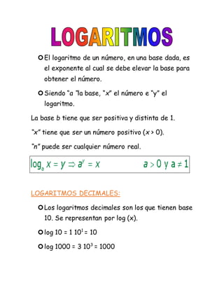 El logaritmo de un número, en una base dada, es
el exponente al cual se debe elevar la base para
obtener el número.
Siendo “a “la base, “x” el número e “y” el
logaritmo.
La base b tiene que ser positiva y distinta de 1.
“x” tiene que ser un número positivo (x > 0).
“n” puede ser cualquier número real.
LOGARITMOS DECIMALES:
Los logaritmos decimales son los que tienen base
10. Se representan por log (x).
log 10 = 1 101
= 10
log 1000 = 3 103
= 1000
 