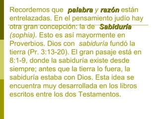 Recordemos que palabra y razón están
entrelazadas. En el pensamiento judío hay
otra gran concepción: la de Sabiduría
(sophia). Esto es así mayormente en
Proverbios. Dios con sabiduría fundó la
tierra (Pr. 3:13-20). El gran pasaje está en
8:1-9, donde la sabiduría existe desde
siempre; antes que la tierra lo fuera, la
sabiduría estaba con Dios. Esta idea se
encuentra muy desarrollada en los libros
escritos entre los dos Testamentos.

 