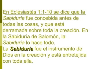 En Eclesiastés 1:1-10 se dice que la
Sabiduría fue concebida antes de
todas las cosas, y que está
derramada sobre toda la creación. En
la Sabiduría de Salomón, la
Sabiduría lo hace todo.
La Sabiduría fue el instrumento de
Dios en la creación y está entretejida
con toda ella.

 