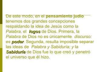 De este modo, en el pensamiento judío
tenemos dos grandes concepciones
respaldando la idea de Jesús como la
Palabra, el logos de Dios. Primera, la
Palabra de Dios no es únicamente discurso:
es poder. Segunda, resulta imposible separar
poder
las ideas de Palabra y Sabiduría; y la
Sabiduría de Dios fue lo que creó y penetró
el universo que él hizo.

 