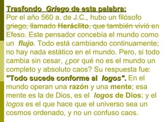 Trasfondo Griego de esta palabra:
Por el año 560 a. de J.C., hubo un filósofo
griego, llamado Heráclito, que también vivió en
Efeso. Este pensador concebía el mundo como
un flujo. Todo está cambiando continuamente;
no hay nada estático en el mundo. Pero, si todo
cambia sin cesar, ¿por qué no es el mundo un
completo y absoluto caos? Su respuesta fue:
"Todo sucede conforme al logos". En el
mundo operan una razón y una mente; esa
mente es la de Dios, es el logos de Dios; y el
logos es el que hace que el universo sea un
cosmos ordenado, y no un confuso caos.

 
